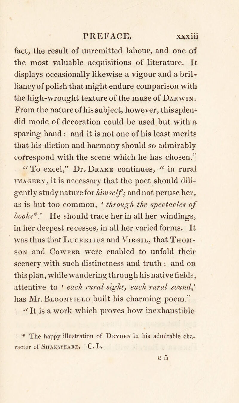 fact, the result of unremitted labour, and one of the most valuable acquisitions of literature. It displays occasionally likewise a vigour and a bril- liancy of polish that might endure comparison with the high-wrought texture of the muse of Darwin. From the nature of his subject, however, this splen- did mode of decoration could be used but with a sparing hand : and it is not one of his least merits that his diction and harmony should so admirably correspond with the scene which he has chosen. C( To excel,” Dr. Drake continues, “ in rural imagery, it is necessary that the poet should dili- gently study nature for himself; and not peruse her, as is but too common, e through the spectacles of hooks*.’’ He should trace her in all her windings, in her deepest recesses, in all her varied forms. It was thus that Lucretius and Virgil, that Thom- son and Cowper were enabled to unfold their scenery with such distinctness and truth j and on this plan, while wandering through his native fields, attentive to * each rural sight, each rural sound,' has Mr. Bloomfield built his charming poem.” “ It is a work which proves how inexhaustible * The happy illustration of Dryden in his admirable cha- racter of Shakspeare. C. L.
