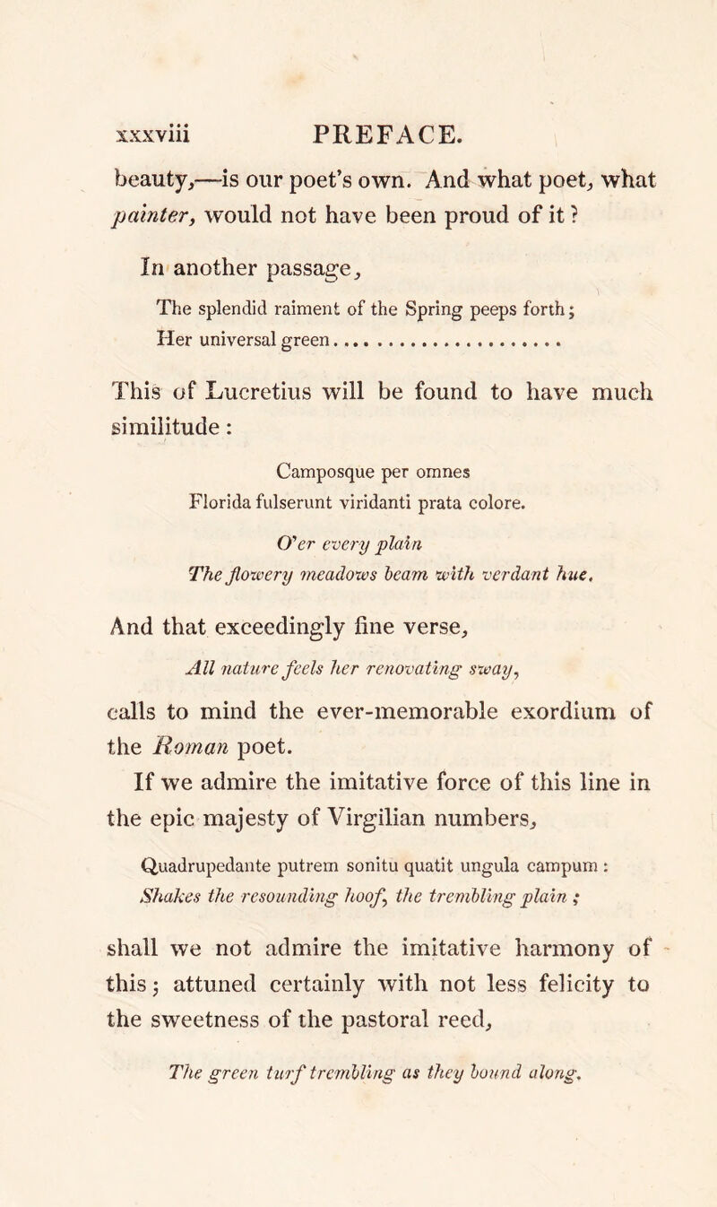 beauty,—-is our poet’s own. And what poet, what painter, would not have been proud of it ? In another passage. The splendid raiment of the Spring peeps forth; Her universal green This of Lucretius will be found to have much similitude: Camposque per omnes Florida fulserunt viridanti prata colore. O'er every plain The flowery meadows beam with verdant hue. And that exceedingly fine verse. All nature feels her renovating sway, calls to mind the ever-memorabie exordium of the Roman poet. If we admire the imitative force of this line in the epic majesty of Virgilian numbers, Quadrupedante putrem sonitu quatit ungula campum : Shakes the resounding hoof the trembling plain ; shall we not admire the imitative harmony of this; attuned certainly with not less felicity to the sweetness of the pastoral reed. The green turf trembling as they bound along.