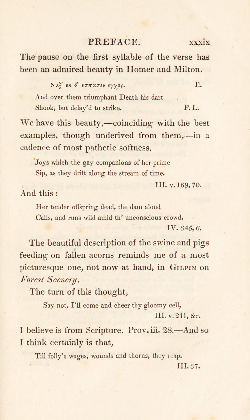 The pause on the first syllable of the verse has been an admired beauty in Homer and Milton. sx S’ eo7T(Xc-ev syyo;. 11. And over them triumphant Death his dart Shook, but delay’d to strike. P. L. We have this beauty,—coinciding with the best examples, though underived from them,—in a cadence of most pathetic softness. Joys which the gay companions of her prime Sip, as they drift along the stream of time. III. v. 169, 70. And this: Her tender offspring dead, the dam aloud Calls, and runs wild amid th’ unconscious crowd. IV. 345, 6. The beautiful description of the swine and pigs feeding on fallen acorns reminds me of a most picturesque one, not now at hand, in Gilpin on Forest Scenery. The turn of this thought. Say not, I’ll come and cheer thy gloomy cell, III. v. 24], &c. I believe is from Scripture. Prov.iii. 28.—And so I think certainly is that. Till folly’s wages, wounds and thorns, they reap. III. 37.