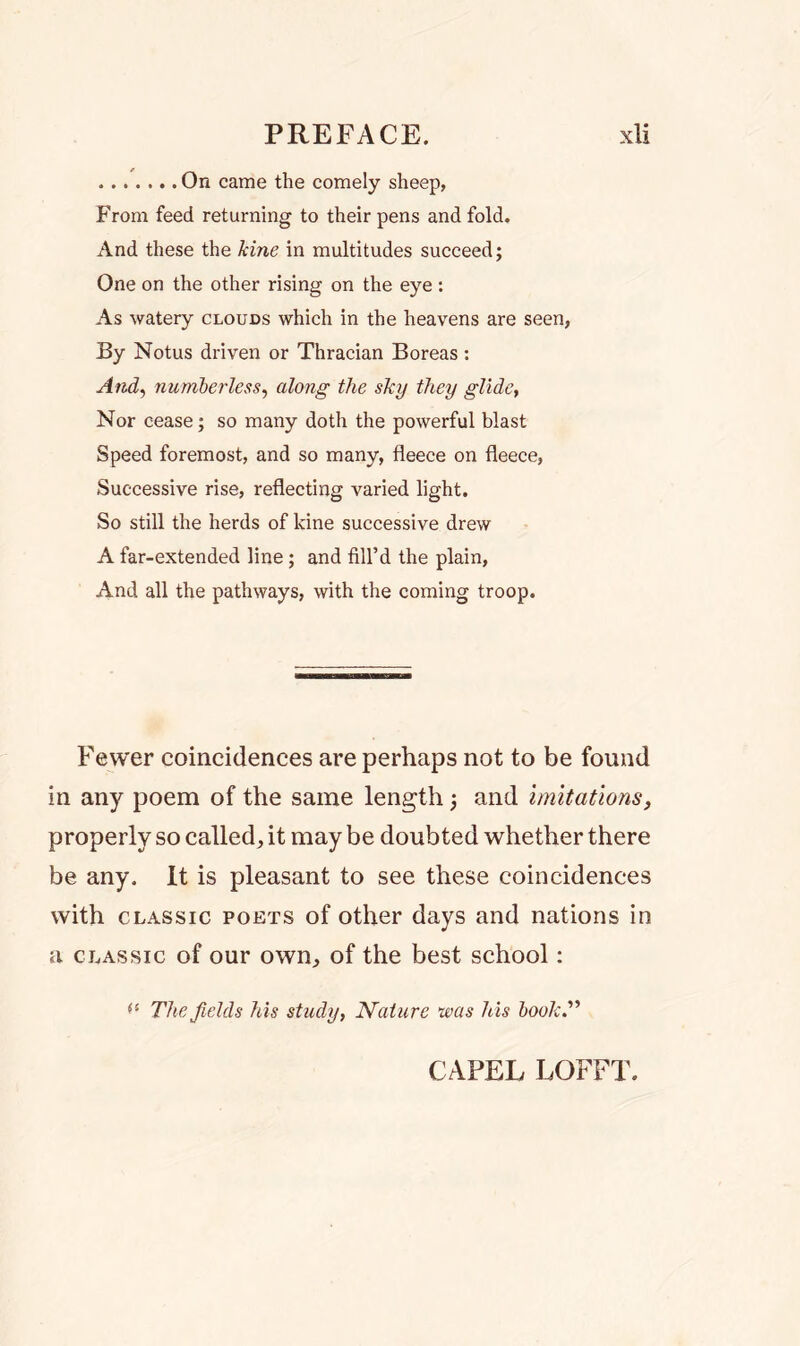 On came the comely sheep, From feed returning to their pens and fold. And these the kine in multitudes succeed; One on the other rising on the eye : As watery clouds which in the heavens are seen, By Notus driven or Thracian Boreas : And, numberless, along the sky they glide, Nor cease; so many doth the powerful blast Speed foremost, and so many, fleece on fleece, Successive rise, reflecting varied light. So still the herds of kine successive drew A far-extended line; and fill’d the plain, And all the pathways, with the coming troop. Fewer coincidences are perhaps not to be found in any poem of the same length; and imitations, properly so called, it may be doubted whether there be any. It is pleasant to see these coincidences with classic poets of other days and nations in a classic of our own, of the best school: (l The fields his study, Nature was his book.” CAPEL LOFFT.