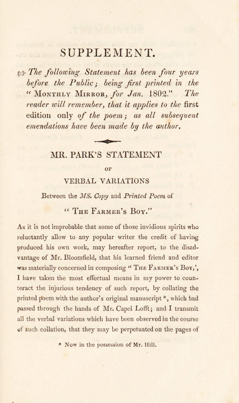 SUPPLEMENT. The following Statement has been four years before the Public; being first printed in the “ Monthly Mirror^ for Jan. 1802.” The reader will remember, that it applies to the first edition only of the poem; as all subsequent emendations have been made by the author, MR. PARK’S STATEMENT OF VERBAL VARIATIONS Between the MS. Copy and Printed Poem of i The Farmer’s Boy.” As it is not improbable that some of those invidious spirits who reluctantly allow to any popular writer the credit of having produced his own work, may hereafter report, to the disad- vantage of Mr. Bloomfield, that his learned friend and editor was materially concerned in composing 11 The Farmer’s Boy,’, I have taken the most effectual means in my power to coun- teract the injurious tendency of such report, by collating the printed jJoem with the author’s original manuscript *, which had passed through the hands of Mr. Capel Lofft; and I transmit all the verbal variations which have been observed in the course of such collation, that they may be perpetuated on the pages of * Now in the possession of Mr. Hill.
