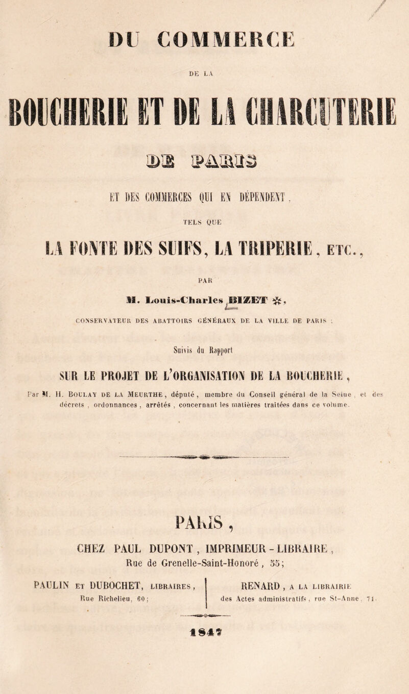 DU COMMEKCU DE LA a)iE ipüuiïr'â Eî DES COMMERCES (IDi EN DÉPENDENT TELS QUE !.A FOl^TE DES SIÏFS, LA THIPËRIE, etc., PAR M. liOuis-Charles BiæiBT CONSERVATEUR DES ABATTOIRS GÉNÉRAUX DE LA VILLE DE PARIS , Suivis (iu Rapport SlîR LE PROJET DE l’ORGAlVISATIOiV DE LA BOECHERIE , Par M. II. BoülaY de la 3IeüP»THE, député, membre du Conseil général de la Seine, et des décrets , ordonnances , arrêtés , concernant les matières traitées dans ce volume. PÂKiS , CHEZ PAUL DUPONT , IMPRIMEUR-LIBRAIRE , Rue de Grenelle-Saint-Honoré, 55; PAULIN ET DUBOCHET, libraires, Rue Richelieu, 60; RENARD , A LA LIBRAIRIE des Actes administratifs, rue St-Anne, 71