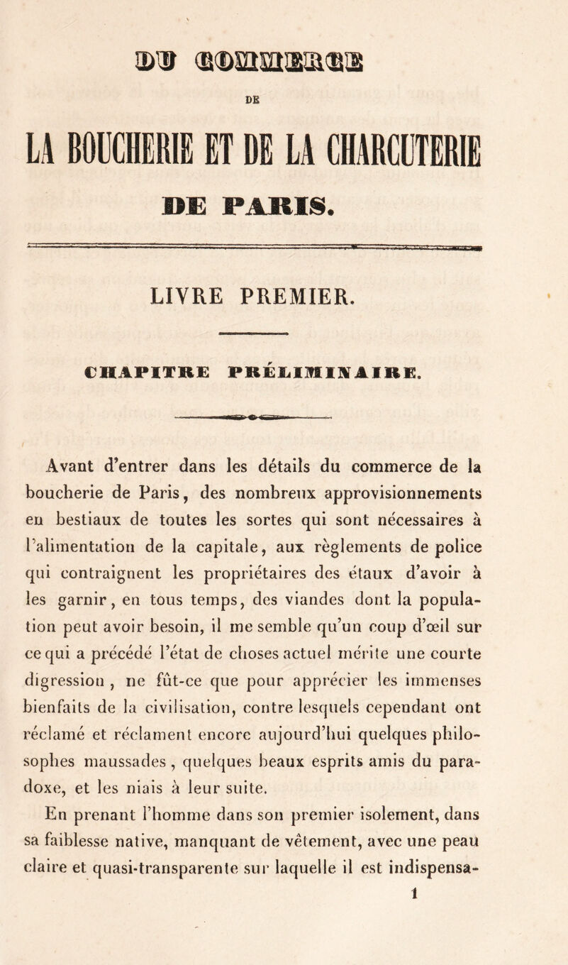 DE DE PARUS. LIVRE PREMIER. CHAPITRE PREIilIHlIVAIRE. Avant d’entrer dans les détails du commerce de la boucherie de Paris, des nombreux approvisionnements en bestiaux de toutes les sortes qui sont nécessaires à ralimentation de la capitale, aux règlements de police qui contraignent les propriétaires des étaux d’avoir à les garnir, en tous temps, des viandes dont la popula- tion peut avoir besoin, il me semble qu’un coup d’oeil sur ce qui a précédé l’état de choses actuel mérite une courte digression , ne fût-ce que pour apprécier les immenses bienfaits de la civilisation, contre lesquels cependant ont réclamé et réclament encore aujourd’hui quelques philo- sophes maussades , quelques beaux esprits amis du para- doxe, et les niais à leur suite. En prenant l’homme dans son premier isolement, dans sa faiblesse native, manquant de vêtement, avec une peau claire et quasi-transparente sur laquelle il est indispensa-