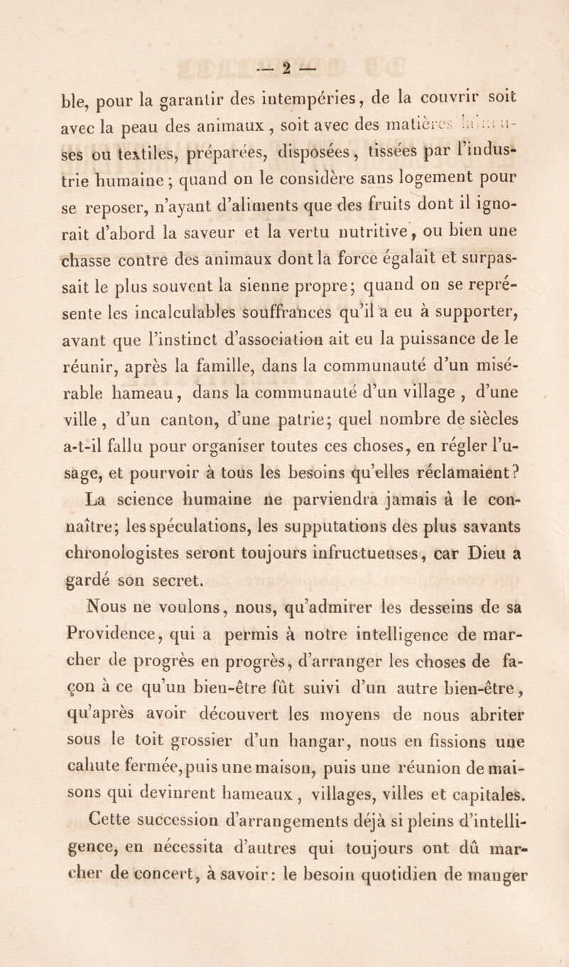ble, pour la garantir des intempéries, de la couvrir soit ses ou textiles, préparées, disposées, tissées par l’indus- trie humaine ; quand on le considère sans logement pour se reposer, n’ayant d’aliments que des fruits dont il igno- rait d’abord la saveur et la vertu nutritive, ou bien une chasse contre des animaux dont la force égalait et surpas- sait le plus souvent la sienne propre; quand on se repré- sente les incalculables souffrances qu’il a eu à supporter, avant que l’instinct d’association ait eu la puissance de le réunir, après la famille, dans la communauté d’un misé- rable hameau, dans la communauté d’un village , d’une ville, d’un canton, d’une patrie; quel nombre de siècles a-t-il fallu pour organiser toutes ces choses, en régler l’u- sage, et pourvoir à tous les besoins qu’elles réclamaient? La science humaine ne parviendra jamais à le con- naître; les spéculations, les supputations des plus savants chronologistes seront toujours infructueuses, car Dieu a gardé son secret. Nous ne voulons, nous, qu’admirer les desseins de sa Providence, qui a permis à notre intelligence de mar- cher de progrès en progrès, d’arranger les choses de fa- çon à ce qu’un bien-être fût suivi d’un autre bien-être, qu’après avoir découvert les moyens de nous abriter sous le toit grossier d’un hangar, nous en fissions une cahute fermée, puis une maison, puis une réunion de mai- sons qui devinrent hameaux , villages, villes et capitales. Cette succession d’arrangements déjà si pleins d’intelli- gence, en nécessita d’autres qui toujours ont dû mar- cher de concert, à savoir: le besoin quotidien de manger