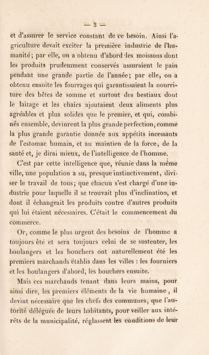 et d’assurer le service constant de ce besoin. Ainsi l’a- griculture devait exciter la première industrie de l’hu- manilë; par elle, on a obtenu d’abord des moissons dont les produits prudemment conservés assuraient le pain pendant une grande partie de l’année; par elle, on a obtenu ensuite les fourrages qui garantissaient la nourri- ture des bêtes de somme et surtout des bestiaux dont le laitage et les chairs ajoutaient deux aliments plus agréables et plus solides que le premier, et qui, combi- nés ensemble, devinrent la plus grande perfection, comme la plus grande garantie donnée aux appétits incessants de l’estomac humain, et au maintien de la force, de la santé et, je dirai mieux, de l’intelligence de l’homme. C’est par cette intelligence que, réunie dans la même ville, une population a su, presque instinctivement, divi- ser le travail de tous; que chacun s’est chargé d’une in- dustrie pour laquelle il se trouvait plus d’inclination, et dont il échangeait les produits contre d’autres produits qui lui étaient nécessaires. C’était le commencement du commerce. Or, comme le plus urgent des besoins de l’homme a toujours été et sera toujours celui de se sustenter, les boulangers et les bouchers ont naturellement été les premiers marchands établis dans les villes : les fourniers et les boulangers d’abord, les bouchers ensuite. Mais ces marchands tenant dans leurs mains, pour ainsi dire, les premiers éléments de la vie humaine , il devint nécessaire que les chefs des communes, que l’au- torité déléguée de leurs habitants, pour veiller aux inté- rêts de la municipalité, réglassent les conditions de leur