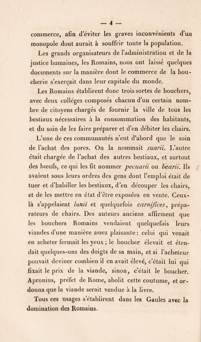 commerce, afin d’éviter les graves inconvénients d’un monopole dont aurait à souffrir toute la population. Les grands organisateurs de l’administration et de la justice humaines, les Romains, nous ont laissé quelques documents sur la manière dont le commerce de la bou- cherie s’exercait dans leur capitale du monde. Les Romains établirent donc trois sortes de bouchers, avec deux collèges composés chacun d’un certain nom- bre de citoyens chargés de fournir la ville de tous les bestiaux nécessaires à la consommation des habitants, et du soin de les faire préparer et d’en débiter les chairs. L’une de ces communautés n’eut d’abord que le soin de l’achat des porcs. On la nommait suarii. L’autre était chargée de l’achat des autres bestiaux, et surtout des bœufs, ce qui les fit nommer pecuarii ou hearii. Ils j avaient sous leurs ordres des gens dont l’emploi était de tuer et d’habiller les bestiaux, d’en découper les chairs, et de les mettre en état d’être exposées en vente. Ceux- là s’appelaient lanii et quelquefois carniflces ^ prépa- rateurs de chairs. Des auteurs anciens affirment que les bouchers Romains vendaient quelquefois leurs viandes d’une manière assez plaisante : celui qui venait en acheter fermait les yeux ; le boucher élevait et éten- dait quelques-uns des doigts de sa main, et si l’acheteur pouvait deviner combien il en avait élevé, c’était lui qui fixait le prix de la viande, sinon, c’était le boucher. Apronius, préfet de Rome, abolit cette coutume, et or- donna que la viande serait vendue à la livre. Tous ces usages s’établirent dans les Gaules avec la domination des Romains.