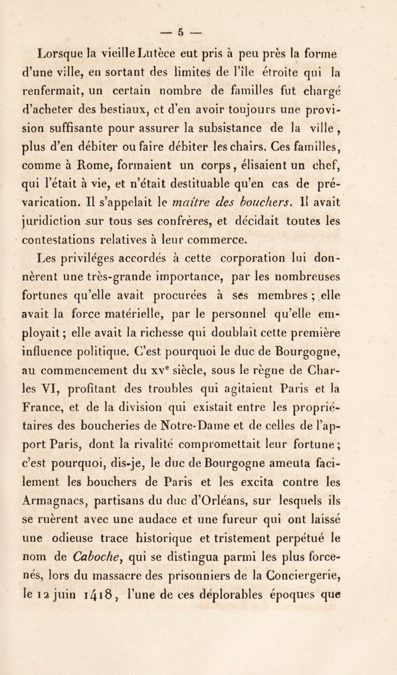 Lorsque la vieilleLutèce eut pris à peu près la forme d’une ville, en sortant des limites de l’île étroite qui la renfermait, un certain nombre de familles fut chargé d’acheter des bestiaux, et d’en avoir toujours une provi- sion suffisante pour assurer la subsistance de la ville , plus d’en débiter ou faire débiter les chairs. Ces familles, comme à Rome, formaient un corps, élisaient un chef, qui l’était à vie, et n’était destituable qu’en cas de pré- varication. Il s’appelait le maître des bouchers. Il avait juridiction sur tous ses confrères, et décidait toutes les contestations relatives à leur commerce. Les privilèges accordés à cette corporation lui don- nèrent une très-grande importance, par les nombreuses fortunes qu’elle avait procurées à ses membres ; elle avait la force matérielle, par le personnel qu’elle em- ployait; elle avait la richesse qui doublait cette première influence politique. C’est pourquoi le duc de Bourgogne, au commencement du xv® siècle, sous le règne de Char- les VI, profitant des troubles qui agitaient Paris et la France, et de la division qui existait entre les proprié- taires des boucheries de Notre-Dame et de celles de l’ap- port Paris, dont la rivalité compromettait leur fortune; c’est pourquoi, dis-je, le duc de Bourgogne ameuta faci- lement les bouchers de Paris et les excita contre les Armagnacs, partisans du duc d’Orléans, sur lesquels ils se ruèrent avec une audace et une fureur qui ont laissé une odieuse trace historique et tristement perpétué le nom de Caboche^ qui se distingua parmi les plus force- nés, lors du massacre des prisonniers de la Conciergerie, le 12 juin i4iS> l’une de ces déplorables époques que