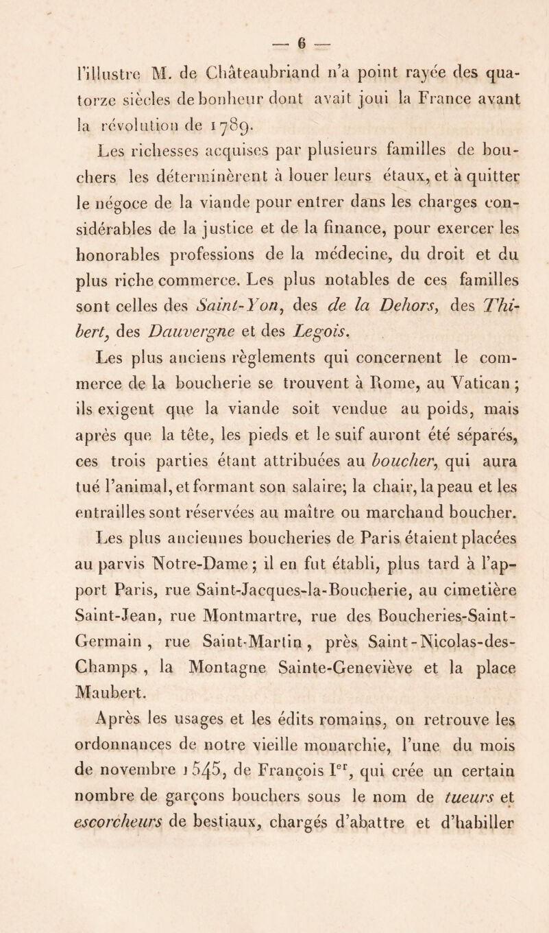 Tillustre M. de Cliâteaubriancl n’a point rayée des qua- torze siècles clebonlieur dont avait joui la France avant la révolution de 1789. Les richesses acquises par plusieurs familles de bou- chers les déterminèrent h louer leurs_ étaux, et à quitter le négoce de la viande pour entrer dans les charges con- sidérables de la justice et de la finance, pour exercer les honorables professions de la médecine, du droit et du plus riche commerce. Les plus notables de ces familles sont celles des Saint-Yon^ des de la Dehors^ des Thi- herty des Dauvergne et des Legois. Les plus anciens règlements qui concernent le com- merce de la boucherie se trouvent à Rome, au Vatican ; ils exigent que la viande soit vendue au poids, mais après que la tête, les pieds et le suif auront été séparés, ces trois parties étant attribuées au boucher^ qui aura tué l’animal, et formant son salaire; la chair, la peau et les entrailles sont réservées au maître ou marchand boucher. Les plus anciennes boucheries de Paris étaient placées au parvis Notre-Dame ; il en fut établi, plus tard à l’ap- port ï^arls, rue Saint-Jacques-la-Boucherie, au cimetière Saint-Jean, rue Montmartre, rue des Boucheries-Saint- Germain, rue Saint-Martin, près Saint-Nicolas-des- Champs , la Montagne Sainte-Geneviève et la place Maubert. Après les usages et les édits romains, on retrouve les ordonnances de notre vieille monarchie, l’une du mois de novembre j545, de François F*’, qui crée un certain nombre de garçons bouchers sous le nom de tueurs et escorcheurs de bestiaux, chargés d’abattre et d’habiller