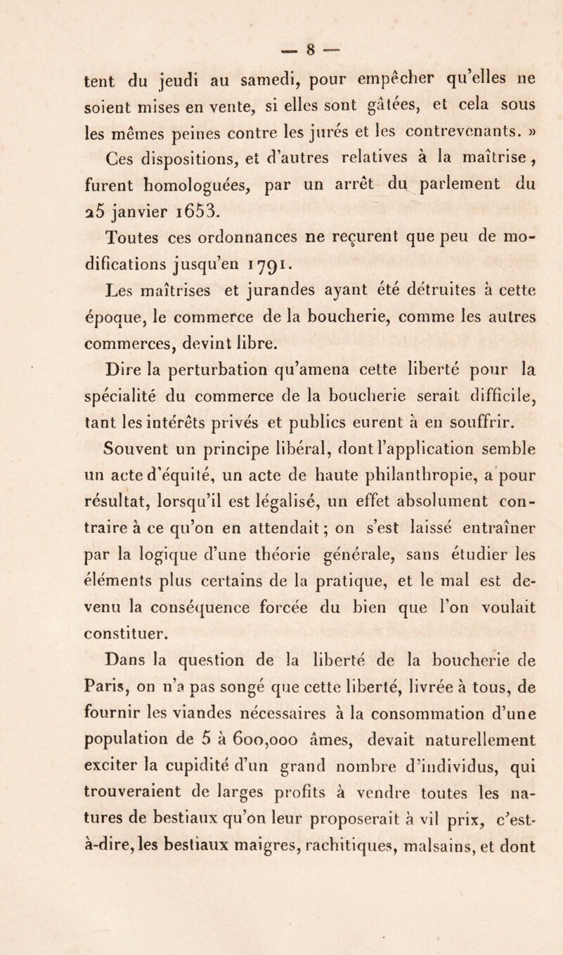 tent du jeudi au samedi, pour empeeher qu’elles ne soient mises en vente, si elles sont gâtees, et cela sous les mêmes peines contre les jures et les contrevenants. » Ces dispositions, et d’autres relatives à la maîtrise , furent homologuées, par un arrêt du parlement du aS janvier i653. Toutes ces ordonnances ne reçurent que peu de mo- difications jusqu’en 1791. Les maîtrises et jurandes ayant été détruites à cette époque, le commerce de la boucherie, comme les autres commerces, devint libre. Dire la perturbation qu’amena cette liberté pour la spécialité du commerce de la boucherie serait difficile, tant les intérêts privés et publics eurent à en souffrir. Souvent un principe libéral, dont l’application semble un acte d’équité, un acte de haute philanthropie, a pour résultat, lorsqu’il est légalisé, un effet absolument con- traire à ce qu’on en attendait; on s’est laissé entraîner par la logique d’une théorie générale, sans étudier les éléments plus certains de la pratique, et le mal est de- venu la conséquence forcée du bien que l’on voulait constituer* Dans la question de la liberté de la boucherie de Paris, on n’a pas songé que cette liberté, livrée à tous, de fournir les viandes nécessaires à la consommation d’une population de 5 à 600,000 âmes, devait naturellement exciter la cupidité d’un grand nombre d’individus, qui trouveraient de larges profits à vendre toutes les na- tures de bestiaux qu’on leur proposerait à vil prix, c’est- à-dire, les bestiaux maigres, rachitiques, malsains, et dont