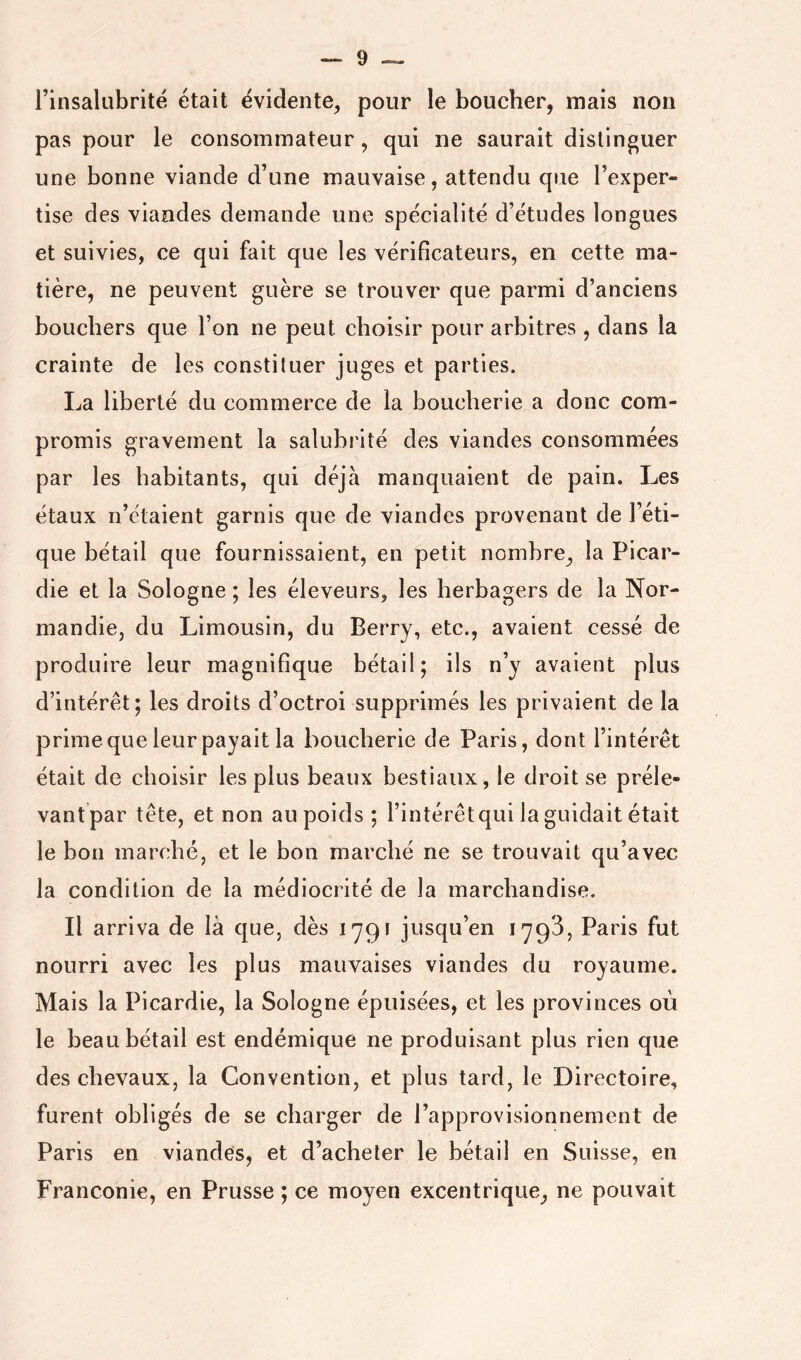 rinsalubrité était évidente, pour le boucher, mais non pas pour le consommateur, qui ne saurait distinguer une bonne viande d’une mauvaise, attendu que l’exper- tise des viandes demande une spécialité d’études longues et suivies, ce qui fait que les vérificateurs, en cette ma- tière, ne peuvent guère se trouver que parmi d’anciens bouchers que l’on ne peut choisir pour arbitres , dans la crainte de les constituer juges et parties. La liberté du commerce de la boucherie a donc com- promis gravement la salubrité des viandes consommées par les habitants, qui déjà manquaient de pain. Les étaux n’étaient garnis que de viandes provenant de l’éti- que bétail que fournissaient, en petit nombre, la Picar- die et la Sologne ; les éleveurs, les herbagers de la Nor- mandie, du Limousin, du Berry, etc., avaient cessé de produire leur magnifique bétail; ils n’y avaient plus d’intérêt; les droits d’octroi supprimés les privaient de la prime que leur payait la boucherie de Paris, dont l’intérêt était de choisir les plus beaux bestiaux, le droit se préle- vantpar tête, et non au poids ; l’intérêtqui la guidait était le bon marché, et le bon marché ne se trouvait qu’avec la condition de la médiocrité de la marchandise. Il arriva de là que, dès 1791 jusqu’en 1793, Paris fut nourri avec les plus mauvaises viandes du royaume. Mais la Picardie, la Sologne épuisées, et les provinces où le beau bétail est endémique ne produisant plus rien que des chevaux, la Convention, et plus tard, le Directoire, furent obligés de se charger de l’approvisionnement de Paris en viandes, et d’acheter le bétail en Suisse, en Franconie, en Prusse ; ce moyen excentrique^ ne pouvait