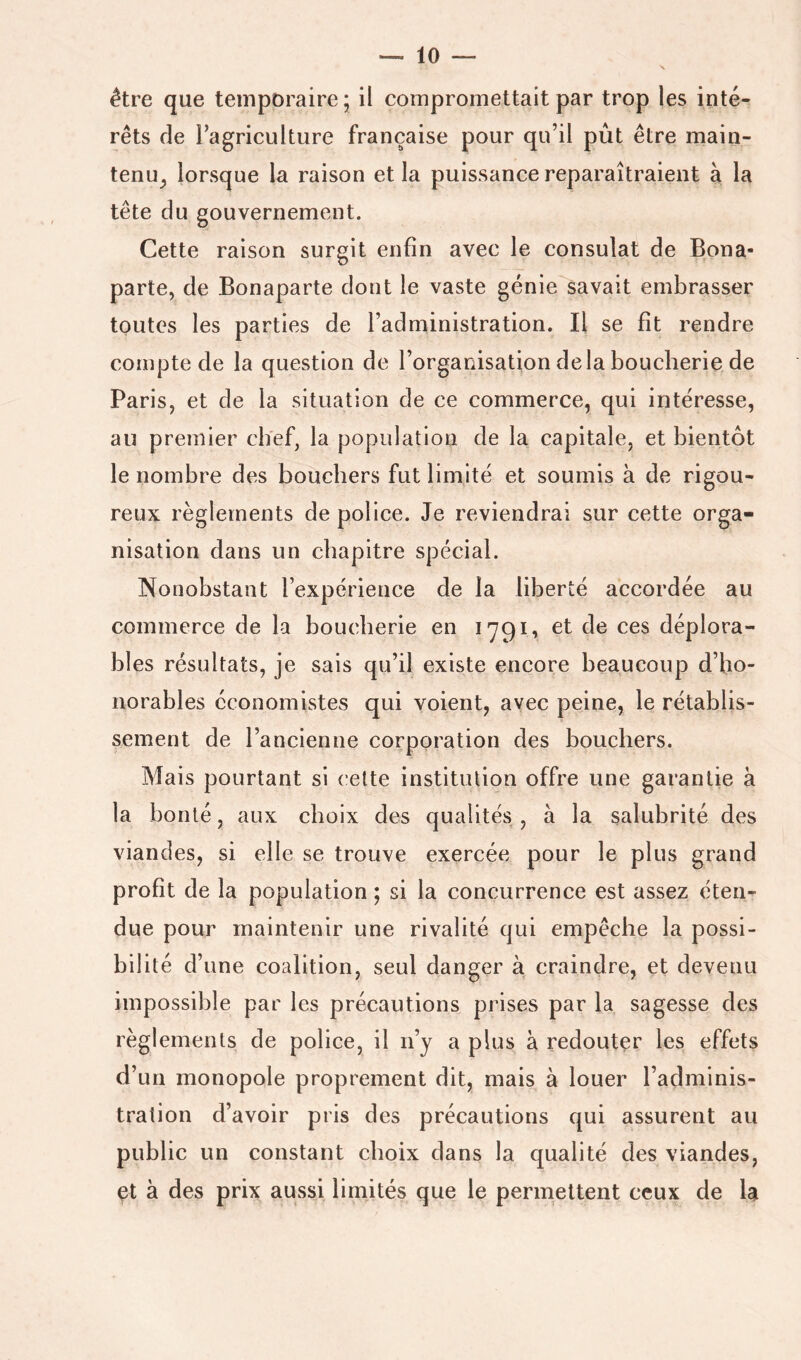être que temporaire ; il compromettait par trop les inté- rêts de l’agriculture française pour qu’il pût être main- tenu^ lorsque la raison et la puissance reparaîtraient à la tête du gouvernement. Cette raison surgit enfin avec le consulat de Bona- parte, de Bonaparte dont le vaste génie savait embrasser toutes les parties de l’administration. Il se fit rendre compte de la question de l’organisation delà boucherie de Paris, et de la situation de ce commerce, qui intéresse, au premier chef, la population de la capitale, et bientôt le nombre des bouchers fut limité et soumis à de rigou- reux règlements de police. Je reviendrai sur cette orga- nisation dans un chapitre spécial. Nonobstant l’expérience de la liberté accordée au commerce de la boucherie en 1791, et de ces déplora- bles résultats, je sais qu’il existe encore beaucoup d’ho- norables économistes qui voient, avec peine, le rétablis- sement de l’ancienne corporation des bouchers. Mais pourtant si celte institution offre une garantie à la bonté, aux choix des qualités , à la salubrité des viandes, si elle se trouve exercée pour le plus grand profit de la population ; si la concurrence est assez éten- due pour maintenir une rivalité qui empêche la possi- bilité d’une coalition, seul danger à craindre, et devenu impossible par les précautions prises par la sagesse des règlements de police, il n’y a plus à redouter les effets d’un monopole proprement dit, mais à louer l’adminis- tration d’avoir pris des précautions qui assurent au public un constant choix dans la qualité des viandes, et à des prix aussi limités que le permettent ceux de la