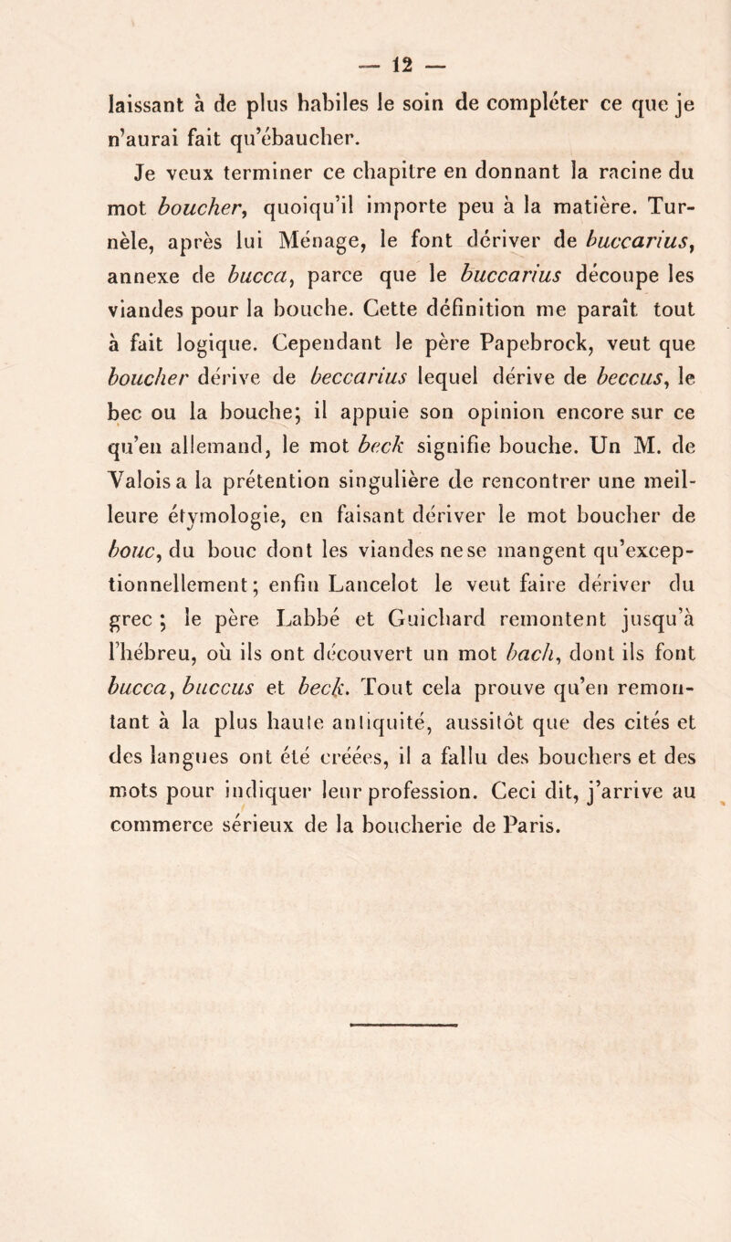 laissant à de plus habiles le soin de comploter ce que je n’aurai fait qu’ébaueher. Je veux terminer ce chapitre en donnant la racine du mot boucher^ quoiqu’il importe peu à la matière. Tur- nèle, après lui Ménage, le font dériver de huccariuSy annexe de huccciy parce que le buccarius découpe les viandes pour la bouche. Cette définition me paraît tout à fait logique. Cependant le père Papebrock, veut que boucher dérive de beccarius lequel dérive de beccuSy le bec ou la bouche; il appuie son opinion encore sur ce qu’en allemand, le mot beck signifie bouche. Un M. de Valois a la prétention singulière de rencontrer une meil- leure étymologie, en faisant dériver le mot boucher de houCyàxi bouc dont les viandes nese mangent qu’excep- tionnellement ; enfin Lancelot le veut faire dériver du grec ; le père Labbé et Guichard remontent jusqu’à l’hébreu, oii ils ont découvert un mot hach^ dont ils font buccUy buccus et beck. Tout cela prouve qu’en remon- tant à la plus haute antiquité, aussitôt que des cités et des langues ont été créées, il a fallu des bouchers et des mots pour indiquer leur profession. Ceci dit, j’arrive au commerce sérieux de la boucherie de Paris.