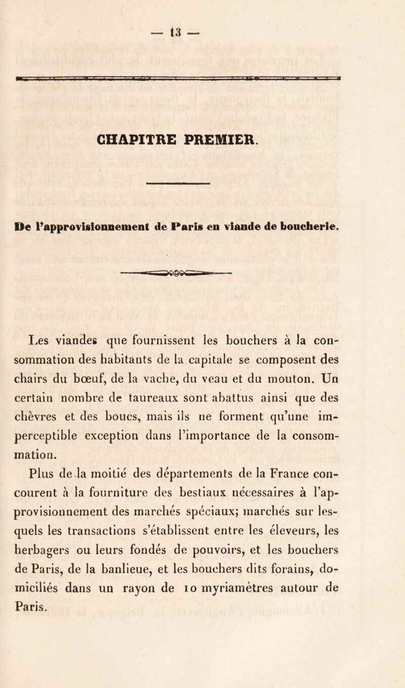 CHAPITRE PREMIER. De rapprovislonnement de Paris en viande de boucherie. I^es viandes que fournissent les bouchers à la con- sommation des habitants de la capitale se composent des chairs du bœuf, de la vache, du veau et du mouton. Un certain nombre de taureaux sont abattus ainsi que des chèvres et des boucs, mais ils ne forment qu’une im- perceptible exception dans l’importance de la consom- mation. Plus de .la moitié des départements de la France con- courent à la fourniture des bestiaux nécessaires à l’ap- provisionnement des marchés spéciaux; marchés sur les- quels les transactions s’établissent entre les éleveurs, les herbagers ou leurs fondés de pouvoirs, et les bouchers de Paris, de la banlieue, et les bouchers dits forains, do- miciliés dans un rayon de lo myriamètres autour de Paris.