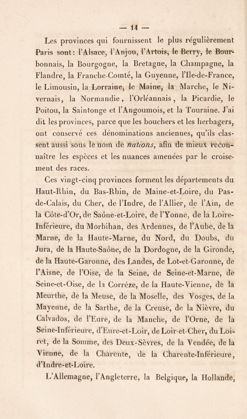 Les provinces qui fournissent le plus régulièrement Paris sont: l’Alsace^ l’Anjou, l’Artois, le Berry, le Bour- bonnais, la Bourgogne, la Bretagne, la Champagne, la Flandre, la Franche-Comté, la Guyenne, l’Ile-de-France, le Limousin, la Lorraine, le Maine, la Marche, le INi- vernais, la Normandie, l’Orléannais, la Picardie, le Poitou, la Saintonge et l’Angoumois, et la Touraine. J’ai dit les provinces, parce que les bouchers et les herbagers, ont conservé ces dénominations anciennes, qu’ils clas- sent aussi soLis le nom de nations, afin de mieux recon- naître les espèces et les nuances amenées par le croise- ment des races. Ces vingt-cinq provinces forment les départements du Haut-Rhin, du Bas-Rhin, de Maine-et-Loire, du Pas- * de-Calais, du Cher, de l’Indre, de l’Ailier, de l’Ain, de la Côte-d’Or, de Saône-et-Loire, de l’Yonne, de la Loire- Inférieure, du Morbihan, des Ardennes, de l’Aube, delà Marne, de la Haute-Marne, du Nord, du Doubs, du Jura, de la Haute-Saône, de la Dordogne, de la Gironde, de la Haute-Garonne, des Landes, de Lot-et-Garonne, de l’Aisne, de l’Oise, de la Seine, de Seine-et-Marne, de Seine-et-Oise, de la Corrèze, de la Haute-Yienne, de la Meurthe, de la Meuse, de la Moselle, des Vosges, de la Mayenne, de la Sarlhe, de la Creuse, de la Nièvre, du Calvados, de l’Eure, de la Manche, de l’Orne, de la Seine-Inférieure, d’Eure-et-Loir, de Loir-et-Cher, du Loi- ret, de la Somme, des Deux-Sèvres, de la Vendée, de la Vienne, de la Charente, de la Charente-Inférieure, d’Indre-et-Loire. L’Allemagne, l’Angleterre, la Belgique, la Hollande,