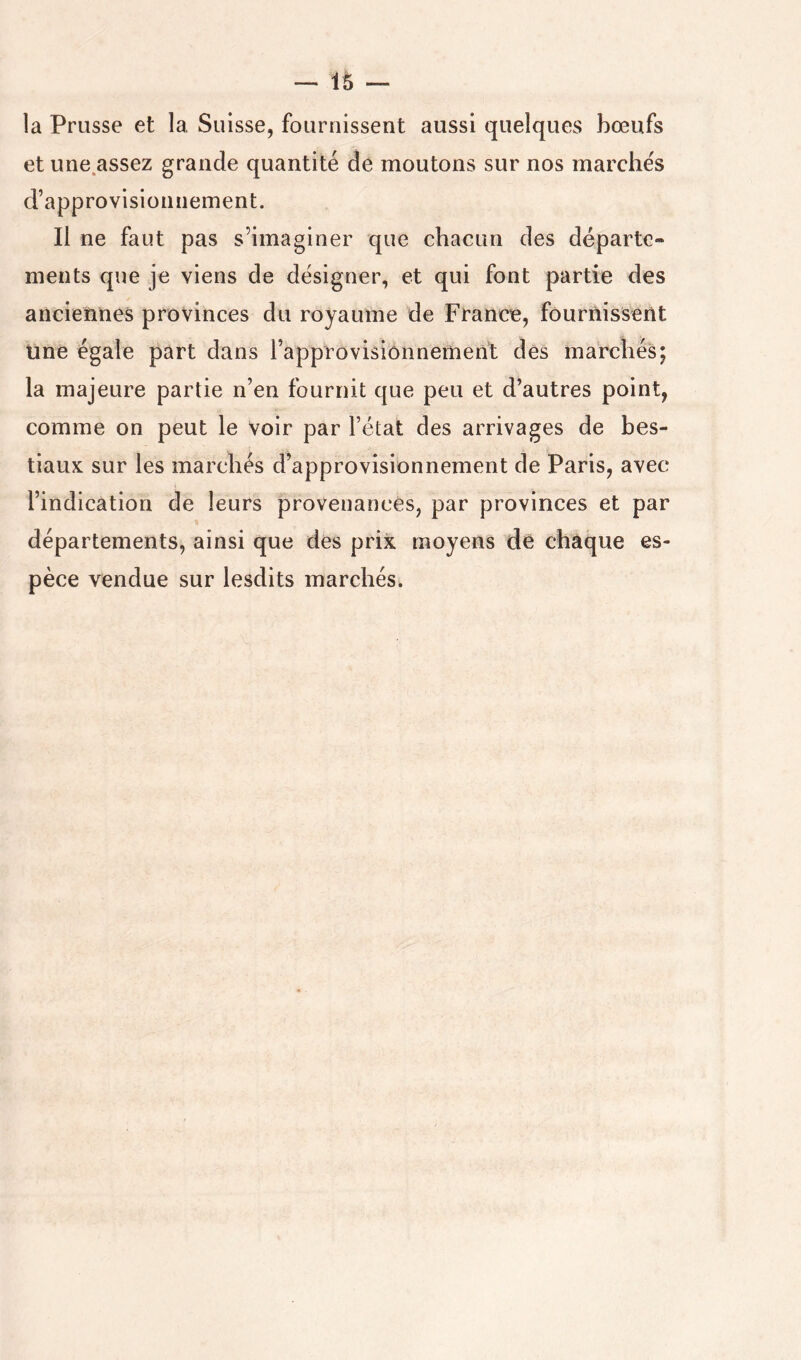 ia Prusse et la Suisse, fournissent aussi quelques bœufs et une assez grande quantité de moutons sur nos marchés d’approvisionnement. Il ne faut pas s’imaginer que chacun des départe- ments que je viens de désigner, et qui font partie des anciennes provinces du royaume de France, fournissent une égale part dans l’approvisionnement des marchés; la majeure partie n’en fournit que peu et d’autres point, comme on peut le voir par l’état des arrivages de bes- tiaux sur les marchés d’approvisionnement de Paris, avec l’indication de leurs provenances, par provinces et par départements, ainsi que des prix moyens de chaque es- pèce vendue sur lesdits marchés.