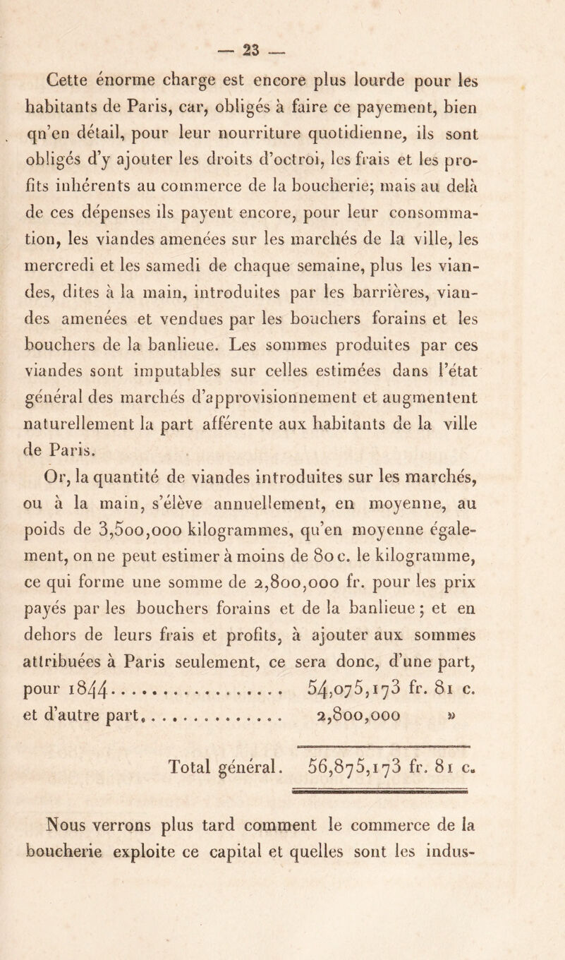 Cette énorme charge est encore plus lourde pour les habitants de Paris, car, obligés à faire ce payement, bien qn’en détail, pour leur nourriture quotidienne, iis sont obligés d’y ajouter les droits d’octroi, les frais et les pro- fits inhérents au commerce de la boucherie; mais au delà de ces dépenses ils payent encore, pour leur consomma- tion, les viandes amenées sur les marchés de la ville, les mercredi et les samedi de chaque semaine, plus les vian- des, dites à la main, introduites par les barrières, vian- des amenées et vendues par les bouchers forains et les bouchers de la banlieue. Les sommes produites par ces viandes sont imoutables sur celles estimées dans l’état JL général des marchés d’approvisionnement et augmentent naturellement la part afférente aux habitants de la ville de Paris. Or, la quantité de viandes introduites sur les marchés, ou à la main, s’élève annuellement, en moyenne, au poids de 3,5oo,ooo kilogrammes, qu’en moyenne égale- ment, on ne peut estimer à moins de Soc. le kilogramme, ce qui forme une somme de 2,800,000 fr. pour les prix payés par les bouchers forains et de la banlieue ; et en dehors de leurs frais et profits, à ajouter aux sommes attribuées à Paris seulement, ce sera donc, d’une part, pour 1844 54,075,173 fr. Si c. et d’autre part* 2,800,000 » Total général. 56,875,173 fr. 81 c„ Nous verrons plus tard comment le commerce de la boucherie exploite ce capital et quelles sont les indus-