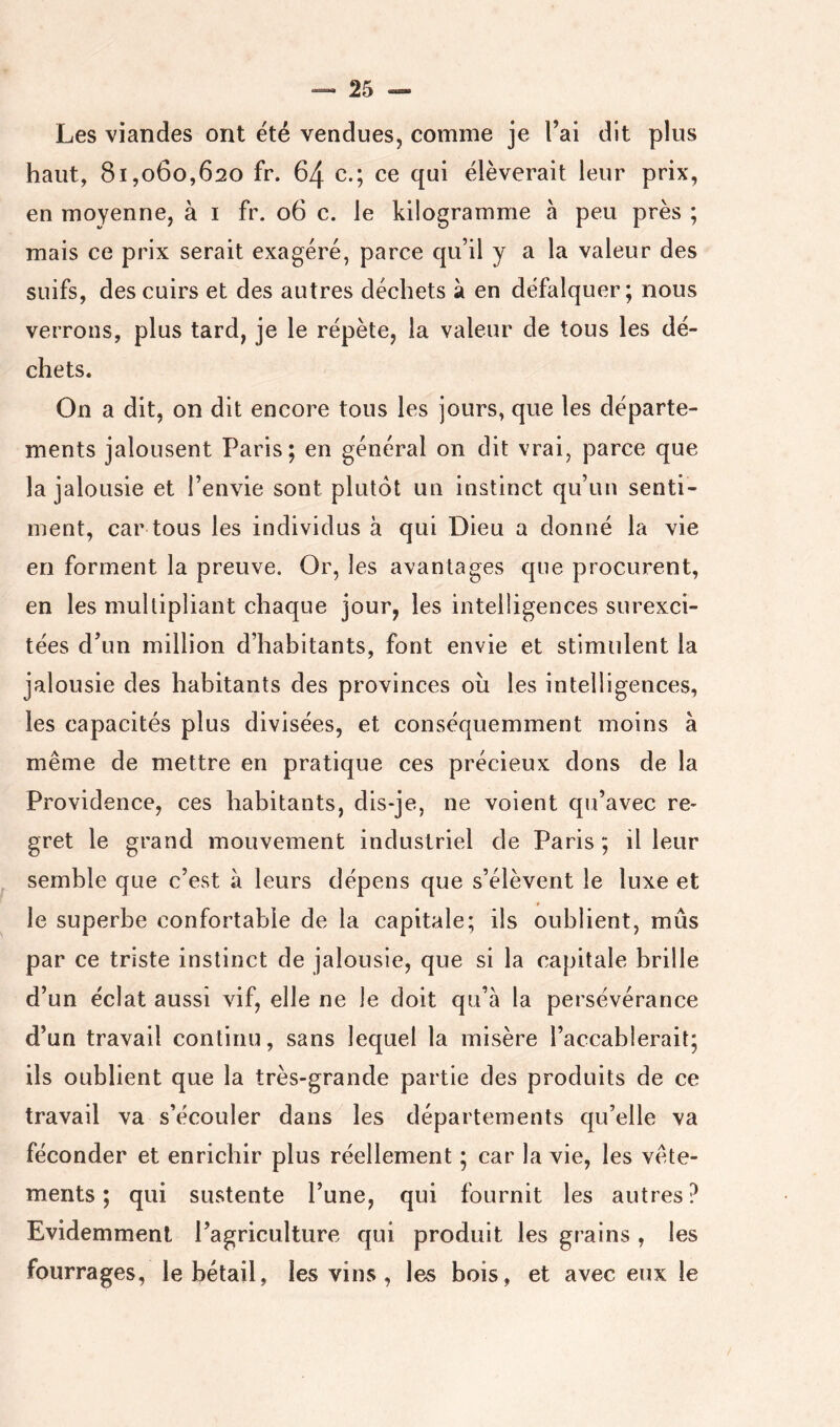Les viandes ont été vendues, comme je l’ai dit plus haut, 81,060,620 fr. 64 c.; ce qui élèverait leur prix, en moyenne, à i fr. 06 c. le kilogramme à peu près ; mais ce prix serait exagéré, parce qu’il y a la valeur des suifs, des cuirs et des autres déchets à en défalquer; nous verrons, plus tard, je le répète, la valeur de tous les dé- chets. On a dit, on dit encore tous les jours, que les départe- ments jalousent Paris; en général on dit vrai, parce que la jalousie et l’envie sont plutôt un instinct qu’un senti- ment, car tous les individus à qui Dieu a donné la vie en forment la preuve. Or, les avantages que procurent, en les multipliant chaque jour, les intelligences surexci- tées d’un million d’habitants, font envie et stimulent la jalousie des habitants des provinces oii les intelligences, les capacités plus divisées, et conséquemment moins à même de mettre en pratique ces précieux dons de la Providence, ces habitants, dis-je, ne voient qu’avec re- gret le grand mouvement industriel de Paris ; il leur ^ semble que c’est à leurs dépens que s’élèvent le luxe et f le superbe confortable de la capitale; ils oublient, mûs par ce triste instinct de jalousie, que si la capitale brille d’un éclat aussi vif, elle ne le doit qu’à la persévérance d’un travail continu, sans lequel la misère l’accablerait; ils oublient que la très-grande partie des produits de ce travail va s’écouler dans les départements qu’elle va féconder et enrichir plus réellement ; car la vie, les vête- ments ; qui sustente l’une, qui fournit les autres? Evidemment l’agriculture qui produit les grains , les fourrages, le bétail, les vins, les bois, et avec eux le