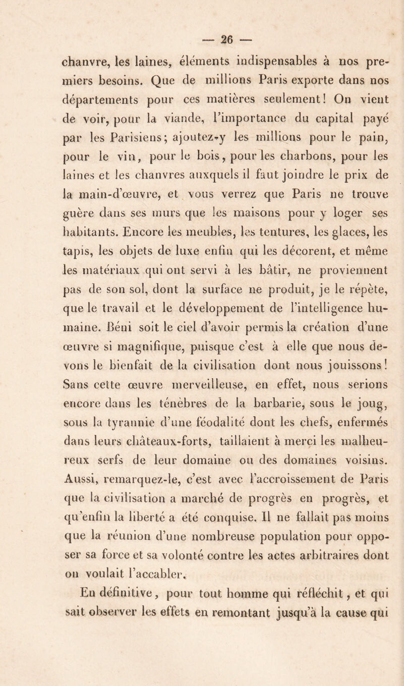 chanvre, les laines, éléments indispensables à nos pre- miers besoins. Que de millions Paris exporte dans nos départements pour ces matières seulement! On vient de voir, pour la viande, Timportance du capital payé par les Parisiens; ajoutez^y les millions pour le pain, pour le vin, pour le bois, pour les charbons, pour les laines et les chanvres auxquels il faut joindre le prix de la main-d’œuvre, et vous verrez que Paris ne trouve guère dans ses murs que les maisons pour y loger ses habitants. Encore les meubles, les tentures, les glaces, les tapis, les objets de luxe enfin qui les décorent, et même les matériaux qui ont servi à les bâtir, ne proviennent pas de son sol, dont la surface ne produit, je le répète, que le travail et le développement de l’intelligence hu- maine. Béni soit le ciel d’avoir permis la création d’une œuvre si magnifique, puisque c’est à elle que nous de- vons le bienfait de la civilisation dont nous jouissons! Sans cette œuvre merveilleuse, en effet, nous serions encore dans les ténèbres de la barbarie, sous le joug, sous la tyrannie d’une féodalité dont les chefs, enfermés dans leurs châteaux-forts, taillaient à merci les malheu- reux serfs de leur domaine ou des domaines voisins. Aussi, remarquez-le, c’est avec l’accroissement de Paris que la civilisation a marché de progrès en progrès, et qu’enfin la liberté a été conquise. Il ne fallait pas moins que la réunion d’une nombreuse population pour oppo- ser sa force et sa volonté contre les actes arbitraires dont on voulait l’accabler. Eu définitive, pour tout homme qui réfléchit, et qui sait observer les effets en remontant jusqu’à la cause qui