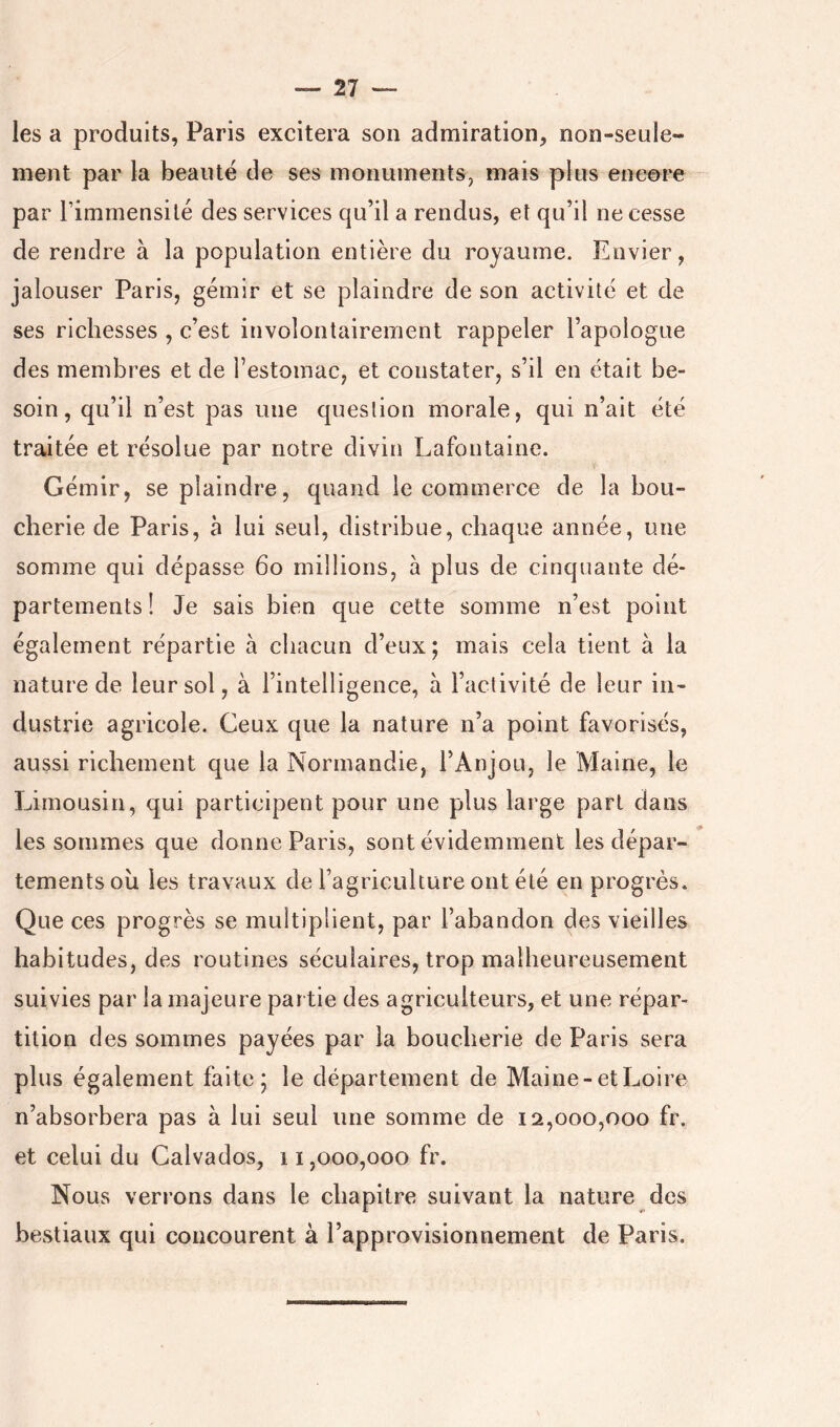 les a produits, Paris excitera son admiration, non-seule- ment par la beauté de ses monuments, mais plus encore par rimmensilé des services qu’il a rendus, et qu’il ne cesse de rendre à la population entière du royaume. Envier, jalouser Paris, gémir et se plaindre de son activité et de ses richesses , c’est involontairement rappeler l’apologue des membres et de l’estomac, et constater, s’il en était be- soin, qu’il n’est pas une question morale, qui n’ait été traitée et résolue par notre divin Lafontaine. Gémir, se plaindre, quand le commerce de la bou- cherie de Paris, à lui seul, distribue, chaque année, une somme qui dépasse 6o millions, à plus de cinquante dé- partements! Je sais bien que cette somme n’est point également répartie à chacun d’eux ; mais cela tient à la nature de leur sol, à l’intelligence, à l’activité de leur in- dustrie agricole. Ceux que la nature n’a point favorisés, aussi richement que la Normandie, l’Anjou, le Maine, le Limousin, qui participent pour une plus large part dans les sommes que donne Paris, sont évidemment les dépar- tements ou les travaux de l’agriculture ont été en progrès. Que ces progrès se multiplient, par l’abandon des vieilles habitudes, des routines séculaires, trop malheureusement suivies par la majeure par tie des agriculteurs, et une répar- tition des sommes payées par la boucherie de Paris sera plus également faite; le département de Maine-et Loire n’absorbera pas à lui seul une somme de 12,000,000 fr. et celui du Calvados, 11,000,000 fr. Nous verrons dans le chapitre suivant la nature des bcvStiaux qui concourent à l’approvisionnement de Paris.