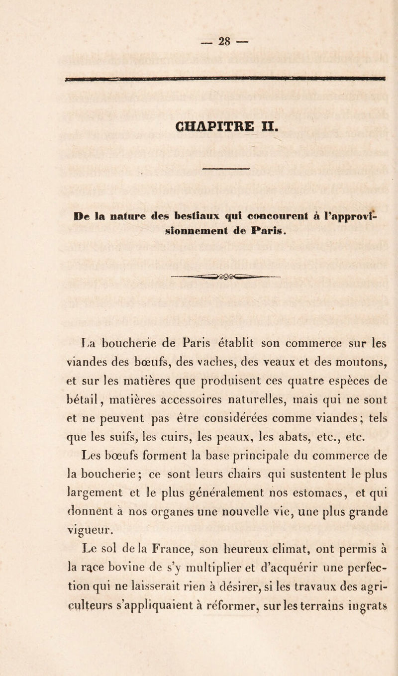 CHAPITRE II. De la nature des bestiaux qui concourent à Fapprovl- sîonnement de Paris. La boucherie de Paris établit son commerce sur les viandes des bœufs, des vaches, des veaux et des moutons, et sur les matières que produisent ces quatre espèces de bétail, matières accessoires naturelles, mais qui ne sont et ne peuvent pas être considérées comme viandes; tels que les suifs, les cuirs, les peaux, les abats, etc., etc. Les bœufs forment la base principale du commerce de la boucherie; ce sont leurs chairs qui sustentent le plus largement et le plus généralement nos estomacs, et qui donnent à nos organes une nouvelle vie, une plus grande vigueur. Le sol de la France, son heureux climat, ont permis à la r^ce bovine de s’y multiplier et d’acquérir une perfec- tion qui ne laisserait rien à désirer, si les travaux des agri- culteurs s’appliquaient à réformer, sur les terrains ingrats