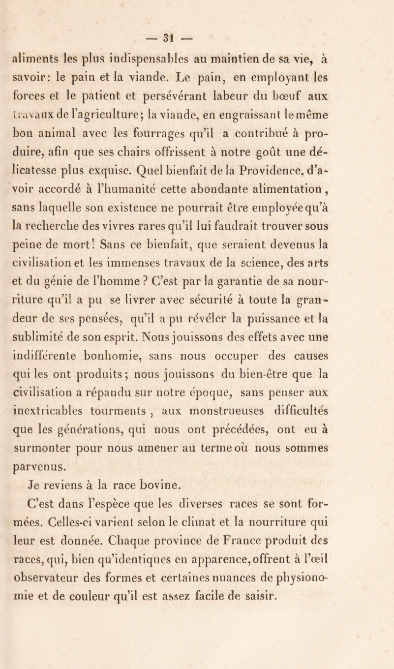 aliments les plus indispensables au maintien de sa vie, à savoir: le pain et la viande. Le pain, en employant les forces et le patient et persévérant labeur du bœuf aux li avaux de l’agriculture; la viande, en engraissant le même bon animal avec les fourrages qu’il a contribué à pro- duire, afin que ses chairs offrissent à notre goût une dé- licatesse plus exquise. Quel bienfait de la Providence, d’a- voir accordé à l’humanité cette abondante alimentation, sans laquelle son existence ne pourrait être employée qu’à la recherche des vivres rares qu’il lui faudrait trouver sous peine de mort! Sans ce bienfait, que seraient devenus la civilisation et les immenses travaux de la science, des arts et du génie de l’homme ? C’est par la garantie de sa nour- riture qu’il a pu se livrer avec sécurité à toute la gran- deur de ses pensées, qu’il a pu révéler la puissance et la sublimité de son esprit. Nous jouissons des effets avec une indifférente bonhomie, sans nous occuper des causes qui les ont produits; nous jouissons du bien-être que la civilisation a répandu sur notre époque, sans penser aux inextricables tourments , aux monstrueuses difficultés que les générations, qui nous ont précédées, ont eu à surmonter pour nous amener au terme oii nous sommes parvenus. Je reviens à la race bovine. C’est dans l’espèce que les diverses races se sont for- mées. Celles-ci varient selon le climat et la nourriture qui leur est donnée. Chaque province de France produit des races, qui, bien qu’identiques en apparence,offrent à l’œil observateur des formes et certaines nuances de physiono- mie et de couleur qu’il est assez facile de saisir.