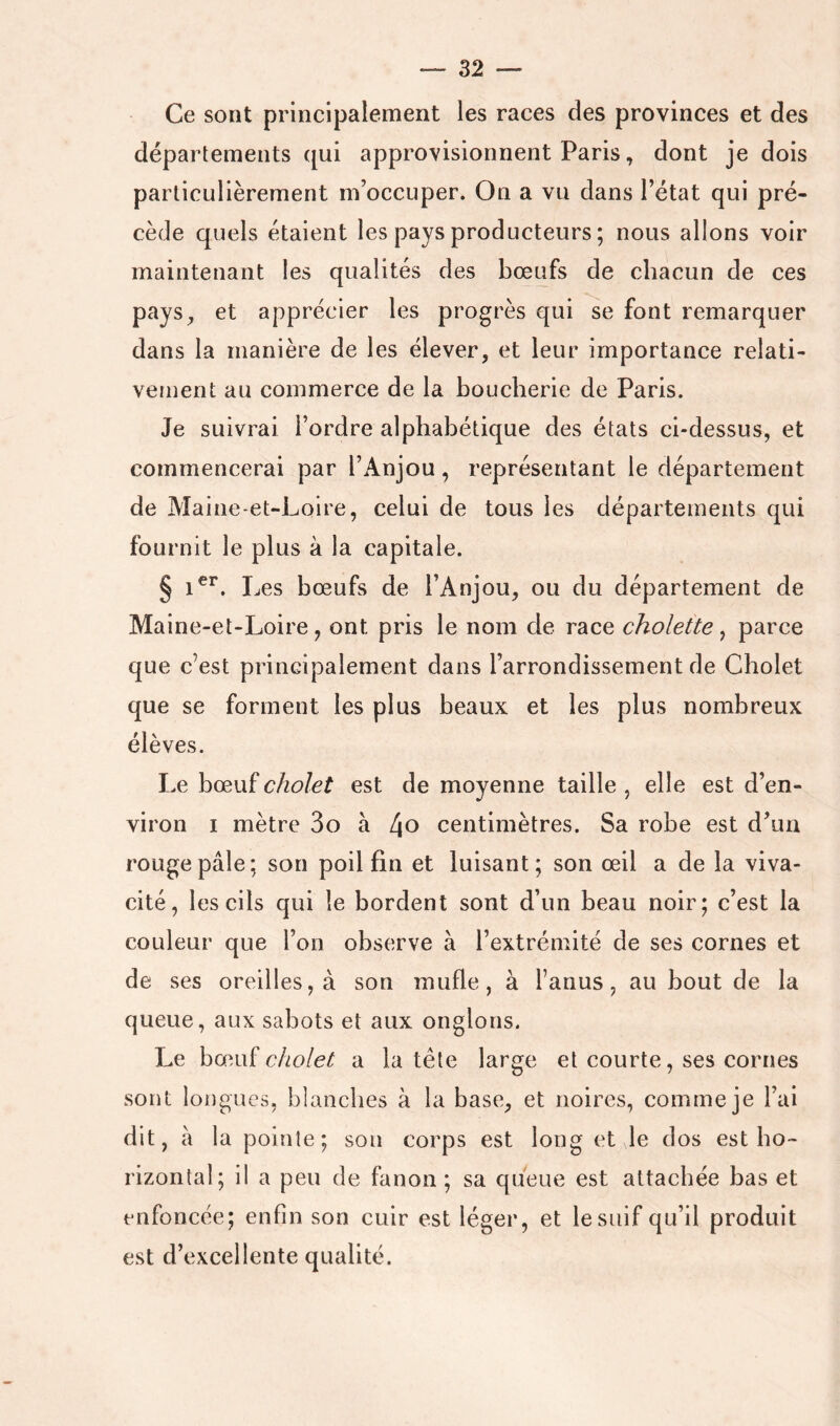 Ce sont principalement les races des provinces et des départements qui approvisionnent Paris, dont je dois particulièrement m’occuper. On a vu dans l’état qui pré- cède quels étaient les pays producteurs ; nous allons voir maintenant les qualités des bœufs de chacun de ces pays^ et apprécier les progrès qui se font remarquer dans la manière de les élever, et leur importance relati- vement au commerce de la boucherie de Paris. Je suivrai l’ordre alphabétique des états ci-dessus, et commencerai par l’Anjou, représentant le département de Maine-et-Loire, celui de tous les départements qui fournit le plus à la capitale. § Les bœufs de l’Anjou, ou du département de Maine-et-Loire, ont pris le nom de race cholette , parce que c’est principalement dans l’arrondissement de Cholet que se forment les plus beaux et les plus nombreux élèves. Le bœuf cholet est de moyenne taille , elle est d’en- viron I mètre 3o à 4^ centimètres. Sa robe est d’un rouge pâle; son poil fin et luisant; son œil a de la viva- cité, les cils qui le bordent sont d’un beau noir; c’est la couleur que l’on observe à l’extrémité de ses cornes et de ses oreilles, à son mufle, à l’anus, au bout de la queue, aux sabots et aux onglons. Le hæwï cholet a la tête large et courte, ses cornes sont longues, blanches à la base, et noires, comme je l’ai dit, à la pointe; son corps est long et le dos est ho- rizontal; il a peu de fanon ; sa queue est attachée bas et enfoncée; enfin son cuir est léger, et le suif qu’il produit est d’excellente qualité.