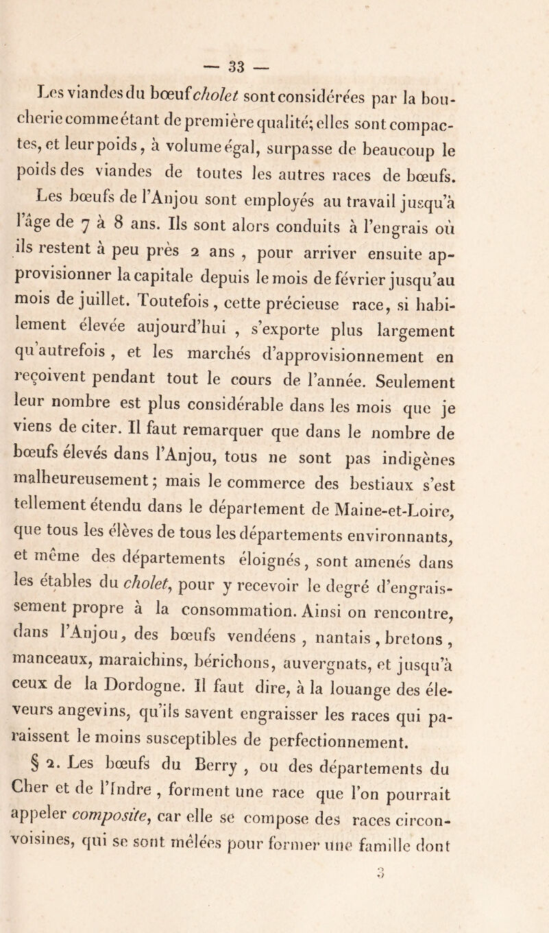 Les viandes du hc^uïcholet sont considérées par la bou- cherie comme étant de première qualité; elles sont compac- tes, et leur poids, à volume égal, surpasse de beaucoup le poids des viandes de toutes les autres races de bœufs. Les bœufs de 1 Anjou sont employés au travail jusqu^à 1 âge de ^ a 8 ans. Ils sont alors conduits à Tengrais où ils restent à peu près 2 ans , pour arriver ensuite ap- provisionner la capitale depuis le mois de février jusqu’au mois de juillet. Toutefois, cette précieuse race, si habi- lement elevee aujourd hui , s’exporte plus largement qu autrefois , et les marchés d’approvisionnement en reçoivent pendant tout le cours de l’année. Seulement leur nombre est plus considérable dans les mois que je viens de citer. Il faut remarquer que dans le nombre de bœufs eleves dans l’Anjou, tous ne sont pas indigènes malheureusement ; mais le commerce des bestiaux s’est tellement étendu dans le département de Maine-et-Loire, que tous les eleves de tous les departements environnants, et meme des départements éloignés, sont amenés dans les etables du choïet^ pour y recevoir le degré d’engrais- sement propre a la consommation. Ainsi on rencontre, dans 1 Anjou, des bœufs vendéens , nantais , bretons , manceaux, maraichins, bériebons, auvergnats, et jusqu’à ceux de la Dordogne. Il faut dire, à la louange des éle- veurs angevins, qu ils savent engraisser les races qui pa- taissent le moins susceptibles de perfectionnement. § 2. Les bœufs du Berry , ou des départements du Cher et de l’Indre , forment une race que l’on pourrait appeler composite, car elle se compose des races circon- voisines, qui se sont mêlées pour former une famille dont