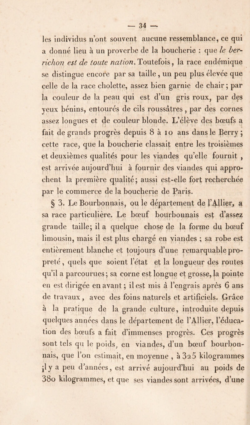 les individus n’ont souvent aucune ressemblance, ce qui a donné lieu à un proverbe de la boucherie : que le ber- richon est de toute nation,To\iteïo\s j la race endémique se distingue encore par sa taille, un peu plus élevée que celle de la race cholette, assez bien garnie de chair ; par la couleur de la peau qui est d’un gris roux, par des yeux bénins, entourés de cils roussâtres, par des cornes assez longues et de couleur blonde. L’élève des bœufs a fait de grands progrès depuis 8 à lo ans dans le Berry ; cette race, que la boucherie classait entre les troisièmes et deuxièmes qualités pour les viandes qu’elle fournit , est arrivée aujourd’hui à fournir des viandes qui appro- chent la première qualité; aussi est-elle fort recherchée par le commerce de la boucherie de Paris. § 3. Le Bourbonnais, ou le département de ^ sa race particulière. Le bœuf bourbonnais est d’assez grande taille; il a quelque chose de la forme du bœuf limousin, mais il est plus chargé en viandes ; sa rohe est entièrement blanche et toujours d’une remarquable pro- preté , quels que soient l’état et la longueur des routes qu’il a parcourues; sa corne est longue et grosse, la pointe en est dirigée en avant ; il est mis à l’engrais après 6 ans de travaux, avec des foins naturels et artificiels. Grâce à la pratique de la grande culture, introduite depuis quelques années dans le département de l’Ailier, l’éduca- tion des bœufs a fait d’immenses progrès. Ces progrès sont tels qu le poids, en viandes, d’un bœuf bourbon- nais, que l’on estimait, en moyenne , à 32 5 kilogrammes jly a peu d’années, est arrivé aujourd’hui au poids de 38o kilogrammes, et que ses viandes sont arrivées, d’une