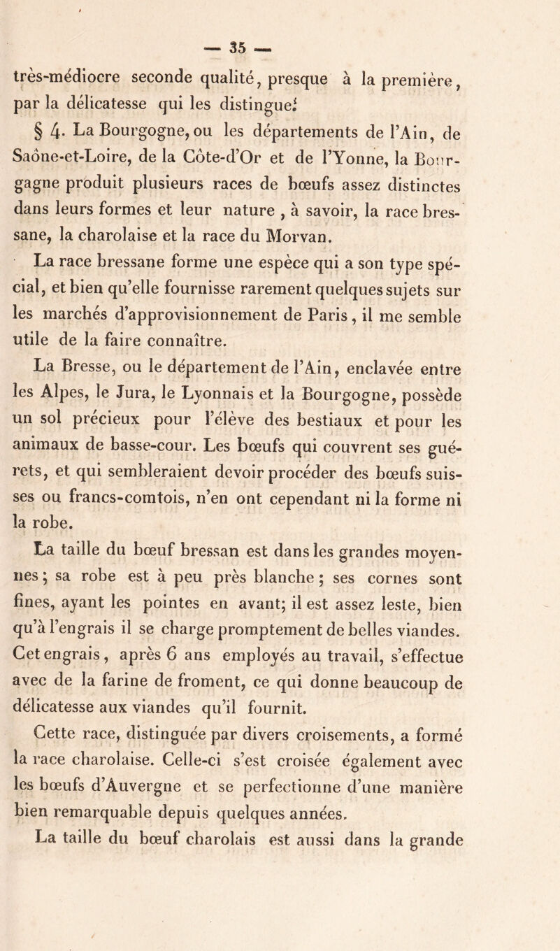 très-mëdlocre seconde qualité, presque à la première, par la délicatesse qui les distingue^ § 4- La Bourgogne, ou les départements de l’Ain, de Saone-et-Loire, de la Côte-d’Or et de l’Yonne, la Boiir- gagne produit plusieurs races de bœufs assez distinctes dans leurs formes et leur nature , à savoir, la race bres- sane, la charolaise et la race du Morvan. La race bressane forme une espèce qui a son type spé- cial, et bien qu’elle fournisse rarement quelques sujets sur les marchés d’approvisionnement de Paris, il me semble utile de la faire connaître. La Bresse, ou le département de l’Ain, enclavée entre les Alpes, le Jura, le Lyonnais et la Bourgogne, possède un sol précieux pour l’élève des bestiaux et pour les animaux de basse-cour. Les bœufs qui couvrent ses gué- rets, et qui sembleraient devoir procéder des bœufs suis- ses ou francs-comtois, n’en ont cependant ni la forme ni la robe. La taille du bœuf bressan est dans les grandes moyen- nes ; sa robe est à peu près blanche ; ses cornes sont fines, ayant les pointes en avant; il est assez leste, bien qu’à l’engrais il se charge promptement de belles viandes. Cet engrais, après 6 ans employés au travail, s’effectue avec de la farine de froment, ce qui donne beaucoup de délicatesse aux viandes qu’il fournit. Cette race, distinguée par divers croisements, a formé la race charolaise. Celle-ci s’est croisée également avec les bœufs d’Auvergne et se perfectionne d’une manière bien remarquable depuis quelques années. La taille du bœuf charolais est aussi dans la grande