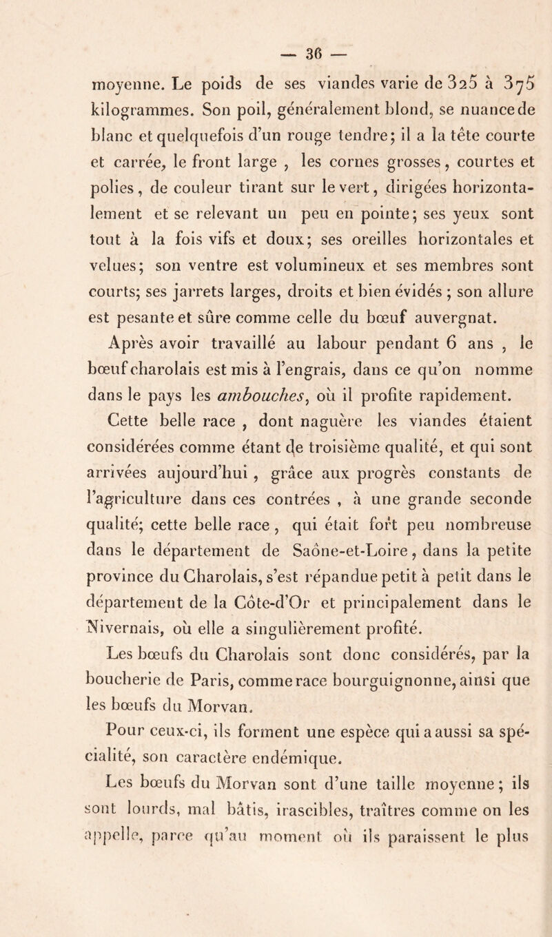 moyenne. Le poids de ses viandes varie de 320 à SyS kilogrammes. Son poil, généralement blond, se nuance de blanc et quelquefois d’un rouge tendre; il a la tête courte et carrée, le front large , les cornes grosses, courtes et polies, de couleur tirant sur le vert, dirigées horizonta- lement et se relevant un peu en pointe; ses yeux sont tout à la fois vifs et doux; ses oreilles horizontales et velues; son ventre est volumineux et ses membres sont courts; ses jarrets larges, droits et bien évidés ; son allure est pesante et sûre comme celle du bœuf auvergnat. Après avoir travaillé au labour pendant 6 ans , le bœuf charolais est mis à l’engrais, dans ce qu’on nomme dans le pays les ambouches^ où il profite rapidement. Cette belle race , dont naguère les viandes étaient considérées comme étant c|e troisième qualité, et qui sont arrivées aujourd’hui , grâce aux progrès constants de l’agriculture dans ces contrées , à une grande seconde qualité; cette belle race , qui était fort peu nombreuse dans le département de Saône-et-Loire, dans la petite province du Charolais, s’est répandue petit à petit dans le département de la Côte-d’Or et principalement dans le INivernais, ou elle a singulièrement profité. Les bœufs du Charolais sont donc considérés, par la boucherie de Paris, comme race bourguignonne, ainsi que les bœufs du Morvan. Pour ceux-ci, ils forment une espèce qui a aussi sa spé- cialité, son caractère endémique. Les bœufs du Morvan sont d’une taille moyenne ; ils sont lourds, mal bâtis, irascibles, traîtres comme on les ajq:>el!p, parce qu’au moment oîi ils paraissent le plus