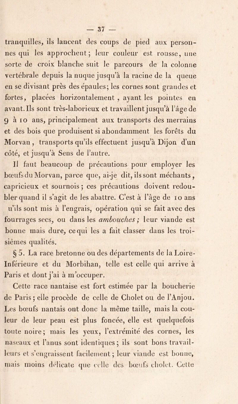 tranquilles, ils lancent des coups de pied aux person- nes qui les approchent; leur couleur est rousse, une sorte de croix blanche suit le parcours de la colonne vertébrale depuis la nuque jusqu’à la racine de la queue en se divisant près des épaules; les cornes sont grandes et fortes, placées horizontalement , ayant les pointes en avant.Ils sont très-laborieux et travaillent jusqu’à l’âge de 9 à lo ans, principalement aux transports des merrains et des bois que produisent si abondamment les forêts du Morvan, transports qu’ils effectuent jusqu’à Dijon d’un côté, et jusqu’à Sens de l’autre. Il faut beaucoup de précautions pour employer les bœufs du Morvan, parce que, ai-je dit, ilssont méchants, capricieux et sournois ; ces précautions doivent redou- bler quand il s’agit de les abattre. C’est à l’âge de ïo ans u’ils sont mis à l’engrais, opération qui se fait avec des fourrages secs, ou dans les ambouches ; leur viande est bonne mais dure, ce qui les a fait classer dans les troi- sièmes qualités. § 5. La race bretonne ou des départements de la Loire- Inférieure et du Morbihan, telle est celle qui arrive à Paris et dont j’ai à m’occuper. Cette race nantaise est fort estimée par la boucherie de Paris; elle procède de celle de Cliolet ou de l’Anjou. Les bœufs nantais ont donc la même taille, mais la cou- leur de leur peau est plus foncée, elle est quelquefois toute noire; mais les yeux, l’extrémité des cornes, les naseaux et l’anus sont identiques ; ils sont bons travail- leurs et s’engraissent facilement; leur viande est bonne, mais moins délicate que celle des bœufs cbolet. Cette