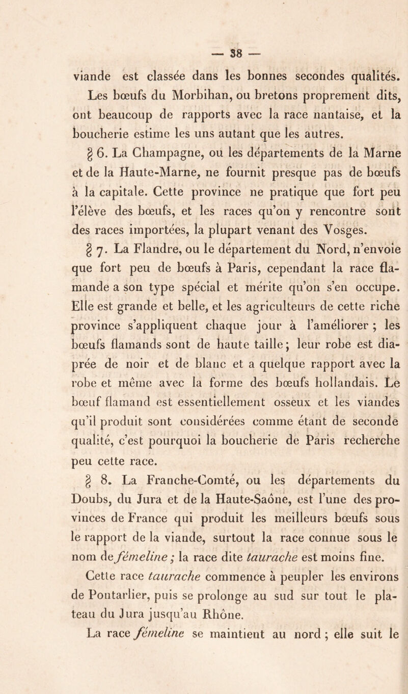viande est classée dans les bonnes secondes qualités. Les bœufs du Morbihan, ou bretons proprement dits, ont beaucoup de rapports avec la race nantaise, et la boucherie estime les uns autant que les autres. g 6. La Champagne, ou les départements de la Marne et de la Haute-Marne, ne fournit presque pas de bœufs à la capitale. Cette province ne pratique que fort peu l’élève des bœufs, et les races qu’on y rencontre sont des races importées, la plupart venant des Vosges. § 7. La Flandre, ou le département du Nord, n’envole que fort peu de bœufs à Paris, cependant la race fla- mande a son type spécial et mérite qu’on s’en occupe. Elle est grande et belle, et les agriculteurs de cette riche province s’appliquent chaque jour à l’améliorer ; les bœufs flamands sont de haute taille ; leur robe est dia- prée de noir et de blanc et a quelque rapport avec la robe et même avec la forme des bœufs hollandais. Le bœuf flamand est essentiellement osseux et les viandes qu’il produit sont considérées comme étant de seconde qualité, c’est pourquoi la boucherie de Paris recherche peu cette race. g 8. La Franche-Comté, ou les départements du Doubs, du Jura et de la Haute-Saoné, est l’une des pro- vinces de France qui produit les meilleurs bœufs sous le rapport de la viande, surtout la race connue sous le nom de fémeline ; la race dite taurache est moins fine. Cette race taurache commence à peupler les environs de Pontarlier, puis se prolonge au sud sur tout le pla- teau du Jura jusqu’au Rhône. La race fémeline se maintient au nord ; elle suit le