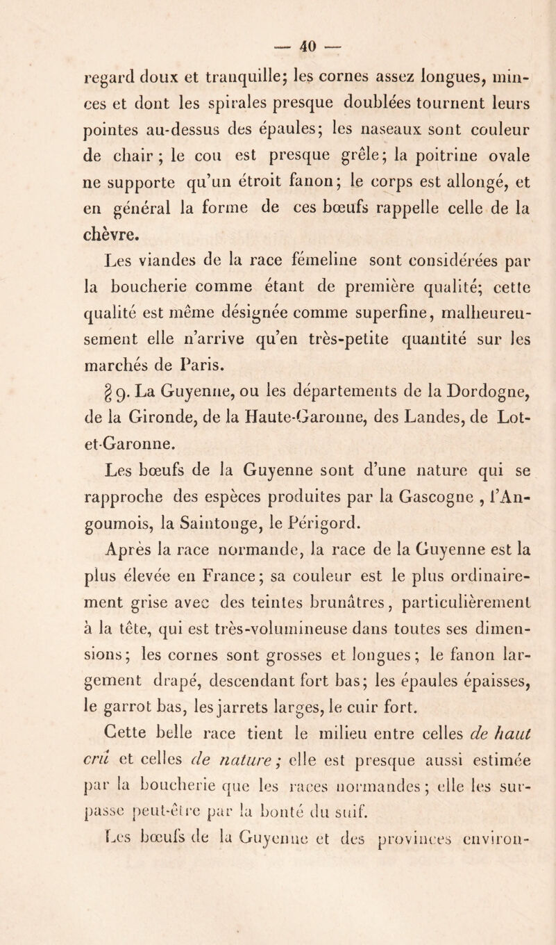 regard doux et tranquille; les cornes assez longues, min- ces et dont les spirales presque doublées tournent leurs pointes au-dessus des épaules; les naseaux sont couleur de chair; le cou est presque grêle; la poitrine ovale ne supporte qu’un étroit fanon; le corps est allongé, et en général la forme de ces bœufs rappelle celle de la chèvre. Les viandes de la race fémeline sont considérées par la boucherie comme étant de première qualité; cette qualité est même désignée comme superfîne, malheureu- sement elle n’arrive qu’en très-petite quantité sur les marchés de Paris. §9. La Guyenne, ou les départements de la Dordogne, de la Gironde, de la Haute-Garonne, des Landes, de Lot- et-Garonne. Les bœufs de la Guyenne sont d’une nature qui se rapproche des espèces produites par la Gascogne , l’An- goumois, la Saintonge, le Périgord. Après la race normande, la race de la Guyenne est la plus élevée en France; sa couleur est le plus ordinaire- ment grise avec des teintes brunâtres, particulièrement à la tête, qui est très-volumineuse dans toutes ses dimen- sions; les cornes sont grosses et longues; le fanon lar- gement drapé, descendant fort bas; les épaules épaisses, le garrot bas, les jarrets larges, le cuir fort. Cette belle race tient le milieu entre celles de haut cru et celles de nature; elle est presque aussi estimée par la boucherie que les races normandes ; elle les sur- passe peut-être par la bonté du suif. Les bœufs de la Guyenne et des provinces environ-