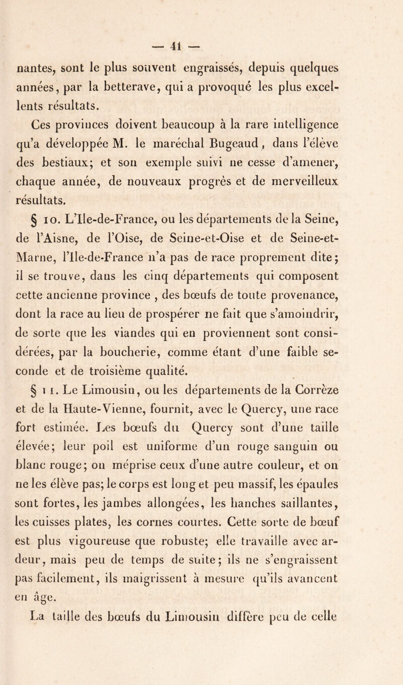 liantes, sont le plus souvent engraissés, depuis quelques années, par la betterave, qui a provoqué les plus excel- lents résultats. Ces provinces doivent beaucoup à la rare intelligence qu’a développée M. le maréchal Bugeaud , dans l’élève des bestiaux; et son exemple suivi ne cesse d’amener, chaque année, de nouveaux progrès et de merveilleux résultats. § lo. L’Ile-de-France, ou les départements de la Seine, de l’Aisne, de l’Oise, de Seine-et-Oise et de Seine-et- Marne, l’Ile-de-France n’a pas de race proprement dite; il se trouve, dans les cinq départements qui composent cette ancienne province , des bœufs de toute provenance, dont la race au lieu de prospérer ne fait que s’amoindrir, de sorte que les viandes qui en proviennent sont consi- dérées, par la boucherie, comme étant d’une faible se- conde et de troisième qualité. § 11. Le Limousin, ou les départements de la Corrèze et de la Haute-Vienne, fournit, avec le Quercy, une race fort estimée. JjCs bœufs du Quercy sont d’une taille élevée; leur poil est uniforme d’un rouge sanguin ou blanc rouge; on méprise ceux d’une autre couleur, et on ne les élève pas; le corps est long et peu massif, les épaules sont fortes, les jambes allongées, les hanches saillantes, les cuisses plates, les cornes courtes. Cette sorte de bœuf est plus vigoureuse que robuste; elle travaille avec ar- deur, mais peu de temps de suite; ils ne s’engraissent pas facilement, ils maigrissent à mesure qu’ils avancent en âge. La taille des bœufs du Limousin diffère peu de celle