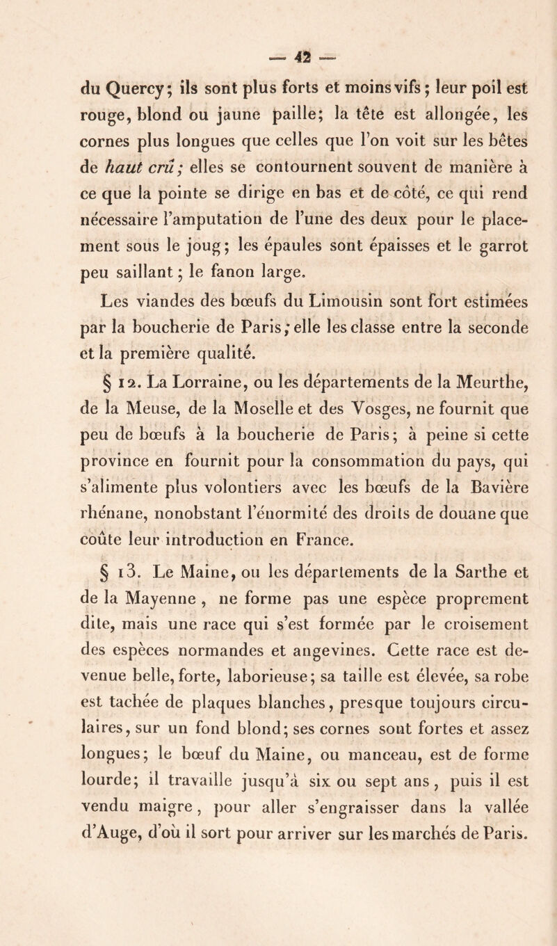 du Quercy ; ils sont plus forts et moins vifs ; leur poil est rouge, blond ou jaune paille; la tête est allongée, les cornes plus longues que celles que l’on voit sur les bêtes de haut crû; elles se contournent souvent de manière à ce que la pointe se dirige en bas et de côté, ce qui rend nécessaire l’amputation de l’une des deux pour le place- ment sous le joug; les épaules sont épaisses et le garrot peu saillant ; le fanon large. Les viandes des bœufs du Limousin sont fort estimées par la boucherie de Paris,* elle les classe entre la seconde et la première qualité. it § 12. La Lorraine, ou les départements de la Meurthe, de la Meuse, de la Moselle et des Vosges, ne fournit que peu de bœufs à la boucherie de Paris ; à peine si cette province en fournit pour la consommation du pays, qui s’alimente plus volontiers avec les bœufs de la Bavière rhénane, nonobstant l’énormité des droits de douane que coûte leur introduction en France. § i3. Le Maine, ou les départements de la Sarthe et de la Mayenne , ne forme pas une espèce proprement dite, mais une race qui s’est formée par le croisement des espèces normandes et angevines. Cette race est de- venue belle, forte, laborieuse; sa taille est élevée, sa robe est tachée de plaques blanches, presque toujours circu- laires, sur un fond blond; ses cornes sont fortes et assez longues; le bœuf du Maine, ou manceau, est de forme lourde; il travaille jusqu’à six ou sept ans, puis il est vendu maigre, pour aller s’engraisser dans la vallée d’Auge, d’oii il sort pour arriver sur les marchés de Paris.