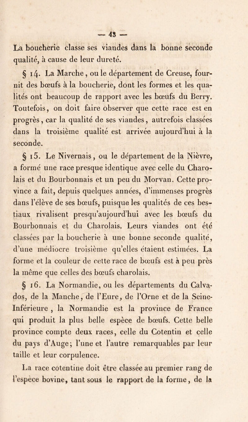 ^ 4S — La boucherie classe ses viandes dans la bonne seconde qualité, à cause de leur dureté. § i4* La Marche, ou le département de Creuse, four- nit des bœufs à la boucherie, dont les formes et les qua- lités ont beaucoup de rapport avec les bœufs du Berry. Toutefois, on doit faire observer que cette race est en progrès, car la qualité de ses viandes, autrefois classées dans la troisième qualité est arrivée aujourd’hui à la seconde. § i5. Le Nivernais, ou le département de la Nièvre, a formé une race presque identique avec celle du Charo- lais et du Bourbonnais et un peu du Morvan, Cette pro- vince a fait, depuis quelques années, d’immenses progrès dans l’élève de ses bœufs, puisque les qualités de ces bes- tiaux rivalisent presqu’aujourd’hui avec les bœufs du Bourbonnais et du Charolais. Leurs viandes ont été classées par la boucherie à une bonne seconde qualité, d’une médiocre troisième qu’elles étaient estimées. La forme et la couleur de cette race de bœufs est à peu près la même que celles des bœufs charolais. § i6. La Normandie, ou les départements du Calva- dos, de la Manche, de l’Eure, de l’Orne et de la Seine- Inférieure , la Normandie est la province de France qui produit la plus belle espèce de bœufs. Cette belle province compte deux races, celle du Cotentin et celle du pays d’Auge; l’une et l’autre remarquables par leur taille et leur corpulence. La race cotentine doit être classée au premier rang de l’espèce bovine, tant sous le rapport de la forme, de la