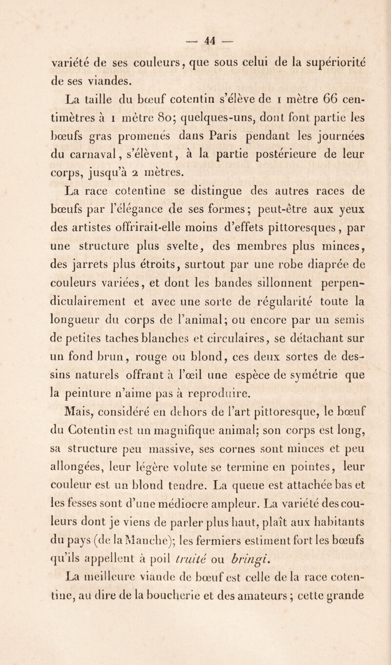 variété de ses couleurs, que sous celui de la supériorité de ses viandes. La taille du bœuf cotentin s’élève de i mètre 66 cen- timètres à 1 mètre 8o; quelques-uns, dont font partie les bœufs gras promenés dans Paris pendant les journées du carnaval, s’élèvent, à la partie postérieure de leur corps, jusqu’à 2 mètres. La race cotentine se distingue des autres races de bœufs par l’élégance de ses formes ; peut-être aux yeux des artistes offrirait-elle moins d’effets pittoresques, par une structure plus svelte, des membres plus minces, des jarrets plus étroits, surtout par une robe diaprée de couleurs variées, et dont les bandes sillonnent perpen- diculairement et avec une sorte de régularité toute la longueur du corps de l’animal; ou encore par un semis de petites taches blanches et circulaires, se détachant sur un fond brun, rouge ou blond, ces deux sortes de des- sins naturels offrant à l’œil une espèce de symétrie que la peinture n’aime pas à reproduire. Mais, considéré en dehors de l’art pittoresque, le bœuf du Cotentin est un magnifique animal; son corps est long, sa structure peu massive, ses cornes sont minces et peu allongées, leur légère volute se termine en pointes, leur couleur est un blond tendre. La queue est attachée bas et les fesses sont d’une médiocre ampleur. La variété des cou- leurs dont je viens de parler plus haut, plaît aux habitants du pays (de la fvîanche); les fermiers estiment fort les bœufs qu’ils appellent à poil truité ou bringi, La meilleure viande de bœuf est celle de la race coten- tine, au dire de la boucherie et des amateurs ; cette grande