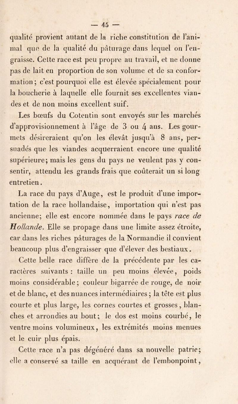 qualité provient autant de la riche constitution de Fani- inal que de la qualité du pâturage dans lequel on Fen- graisse. Celte race est peu propre au travail, et ne donne pas de lait en proportion de son volume et de sa confor- mation; c’est pourquoi elle est élevée spécialement pour la boucherie à laquelle elle fournit ses excellentes vian- des et de non moins excellent suif. Les bœufs du Cotentin sont envoyés sur les marchés d’approvisionnement à l’âge de 3 ou 4 Les gour- mets désireraient qu’on les élevât jusqu’à 8 ans, per- suadés que les viandes acquerraient encore une qualité supérieure; mais les gens du pays ne veulent pas y con- sentir, attendu les grands frais que coûterait un si long entretien. La race du pays d’Auge, est le produit d’une impor- tation de la race hollandaise, importation qui n’est pas ancienne; elle est encore nommée dans le pays race de Hollande. Elle se propage dans une limite assez étroite, car dans les riches pâturages de la Normandie il convient beaucoup plus d’engraisser que d’élever des bestiaux. Cette belle race diffère de la précédente par les ca- ractères suivants : taille un peu moins élevée, poids moins considérable; couleur bigarrée de rouge, de noir et de blanc, et des nuances intermédiaires ; la tête est plus courte et plus large, les cornes courtes et grosses, blan- ches et arrondies au bout; le dos est moins courbé, le ventre moins volumineux, les extrémités moins menues et le cuir plus épais. Cette race n’a pas dégénéré dans sa nouvelle patrie; elle a conservé sa taille en acquérant de l’embonpoint,