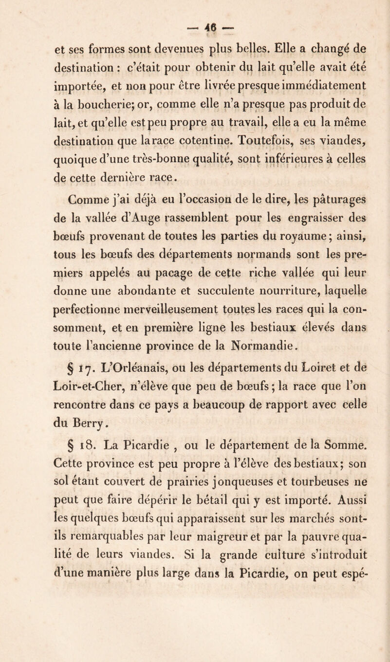et ses formes sont devenues plus belles. Elle a changé de destination : c’était pour obtenir du lait qu’elle avait été importée, et non pour être livrée presque immédiatement à la boucherie; or, comme elle n’a presque pas produit de lait, et qu’elle est peu propre au travail, elle a eu la même destination que la race cotentine. Toutefois, ses viandes, quoique d’une très-bonne qualité, sont inférieures à celles de cette dernière race. Comme j’ai déjà eu l’occasion de le dire, les pâturages de la vallée d’Auge rassemblent pour les engraisser des bœufs provenant de toutes les parties du royaume ; ainsi, tous les bœufs des départements normands sont les pre- miers appelés au pacage de cette riche vallée qui leur donne une abondante et succulente nourriture, laquelle perfectionne merveilleusement toutes les races qui la con- somment, et en première ligne les bestiaux élevés dans toute l’ancienne province de la Normandie. § 17. L’Orléanais, ou les départements du Loiret et de Loir-et-Cher, n’élève que peu de bœufs ; la race que l’on rencontre dans ce pays a beaucoup de rapport avec celle du Berry. § 18. La Picardie , ou le département de la Somme. Cette province est peu propre à l’élève des bestiaux; son sol étant couvert de prairies jonqueuses et tourbeuses ne peut que faire dépérir le bétail qui y est importé. Aussi les quelques bœufs qui apparaissent sur les marchés sont- ils remarquables par leur maigreur et par la pauvre qua- lité de leurs viandes. Si la grande culture s’introduit d’une manière plus large dans la Picardie, on peut espé-