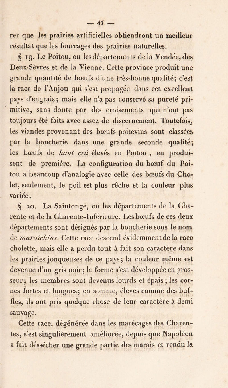 rer que les prairies artificielles obtiendront un meilleur résultat que les fourrages des prairies naturelles. § 19. Le Poitou, ou les départements delà Vendée, des Deux-Sèvres et de la Vienne. Cette province produit une grande quantité de bœufs d’une très-bonne qualité; c’est la race de l’Anjou qui s’est propagée dans cet excellent pays d’engrais; mais elle n’a pas conservé sa pureté pri- mitive, sans doute par des croisements qui n’ont pas toujours été faits avec assez de discernement. Toutefois^ les viandes provenant des bœufs poitevins sont classées par la bouclierie dans une grande seconde qualité; les bœufs de haut crû élevés en Poitou , en produi- sent de première. La configuration du bœuf du Poi- tou a beaucoup d’analogie avec celle des bœufs du Gho- let, seulement, le poil est plus rêche et la couleur plus variée. § 20. La Saintonge, ou les départements de la Cha- rente et de la Charente-Inférieure. Les bœufs de ces deux départements sont désignés par la boucherie sous le nom de maraichins. Cette race descend évidemment de la race cbolette, mais elle a perdu tout à fait son caractère dans les prairies jonqueuses de ce pays; la couleur même est devenue d’un gris noir; la forme s’est développée en gros- seur; les membres sont devenus lourds et épais ; les cor- nes fortes et longues; en somme, élevés comme des buf- fles, ils ont pris quelque chose de leur caractère à demi sauvage. Cette race, dégénérée dans les marécages des Charen- tes, s’est singulièrement améliorée, depuis que Napoléon a fait dessécher une grande partie des marais et rendu la