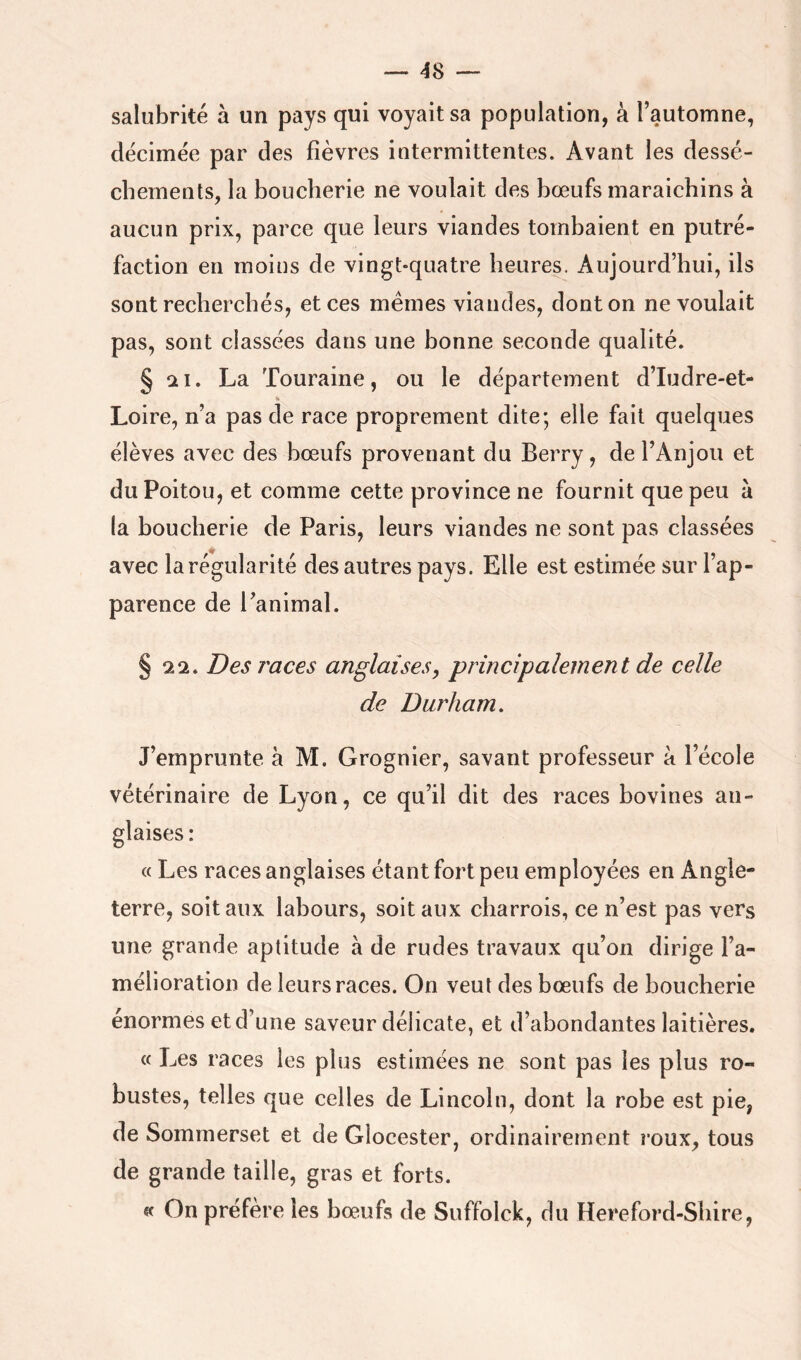 salubrité à un pays qui voyait sa population, à l’automne, décimée par des fièvres intermittentes. Avant les dessè- chements, la boucherie ne voulait des bœufs maraichins à aucun prix, parce que leurs viandes tombaient en putré- faction en moins de vingt-quatre heures. Aujourd’hui, ils sont recherchés, et ces memes viandes, dont on ne voulait pas, sont classées dans une bonne seconde qualité. § !2i. La Touraine, ou le département d’Iudre-et- K Loire, n’a pas de race proprement dite; elle fait quelques élèves avec des bœufs provenant du Berry, de l’Anjou et du Poitou, et comme cette province ne fournit que peu à la boucherie de Paris, leurs viandes ne sont pas classées avec la régularité des autres pays. Elle est estimée sur l’ap- parence de Tanimal. § 22. Des races anglaises, principalement de celle de Durham, J’emprunte à M. Grognier, savant professeur à l’école vétérinaire de Lyon, ce qu’il dit des races bovines an- glaises : « Les races anglaises étant fort peu employées en Angle- terre, soit aux labours, soit aux charrois, ce n’est pas vers une grande aptitude à de rudes travaux qu’on dirige l’a- mélioration de leurs races. On veut des bœufs de boucherie énormes et d’une saveur délicate, et d’abondantes laitières. « Les races les plus estimées ne sont pas les plus ro- bustes, telles que celles de Lincoln, dont la robe est pie, de Sommerset et de Glocester, ordinairement roux, tous de grande taille, gras et forts. «f On préfère les bœufs de Suffolck, du Hereford-Sbire,