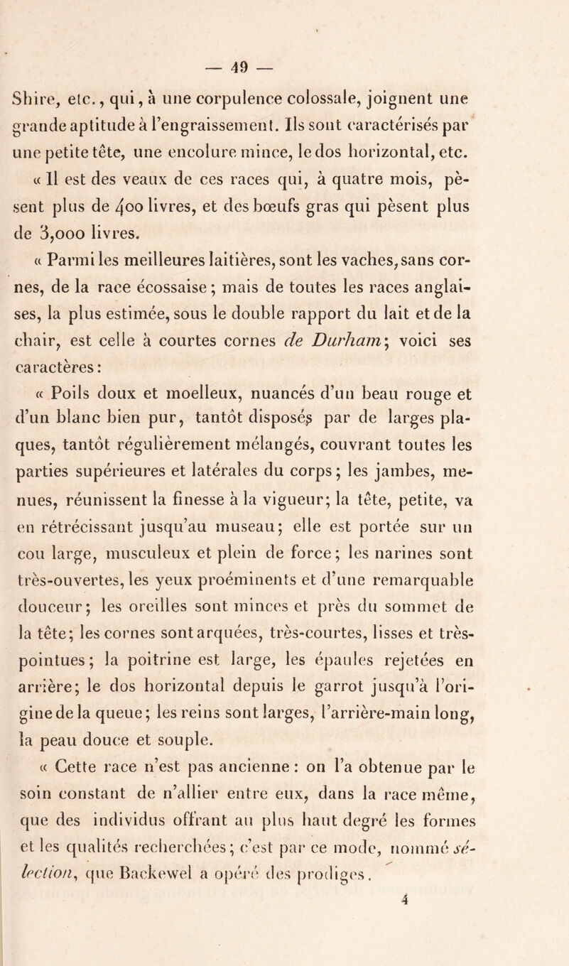 Sbire, etc., qui, à une corpulence colossale, joignent une grande aptitude à l’engraissenienl. Ils sont caractérisés par une petite tête, une encolure mince, le dos horizontal, etc. c( Il est des veaux de ces races qui, à quatre mois, pè- sent plus de 4oo livres, et des bœufs gras qui pèsent plus de 3,000 livres. (c Parmi les meilleures laitières, sont les vaches, sans cor- nes, de la race écossaise ; mais de toutes les races anglai- ses, la plus estimée, sous le double rapport du lait et de la chair, est celle à courtes cornes de Durham^ voici ses caractères : « Poils doux et moelleux, nuancés d’un beau rouge et d’un blanc bien pur, tantôt disposé^ par de larges pla- ques, tantôt régulièrement mélangés, couvrant toutes les parties supérieures et latérales du corps ; les jambes, me- nues, réunissent la finesse à la vigueur; la tête, petite, va en rétrécissant jusqu’au museau; elle est portée sur un cou large, musculeux et plein de force; les narines sont très-ouvertes, les yeux proéminents et d’une remarquable douceur; les oreilles sont minces et près du sommet de la tête; les cornes sontarquées, très-courtes, lisses et très- pointues; la poitrine est large, les épaules rejetées en arrière; le dos horizontal depuis le garrot jusqu’à l’ori- gine de la queue; les reins sont larges, l’arrière-main long, la peau douce et souple. c( Cette race n’est pas ancienne: on l’a obtenue par le soin constant de n’allier entre eux, dans la race même, que des individus offrant au plus haut degré les formes et les qualités recherchées; c’est par ce mode, nommé .jc- leclion^ que Backewel a opéi’é des prodiges. 4