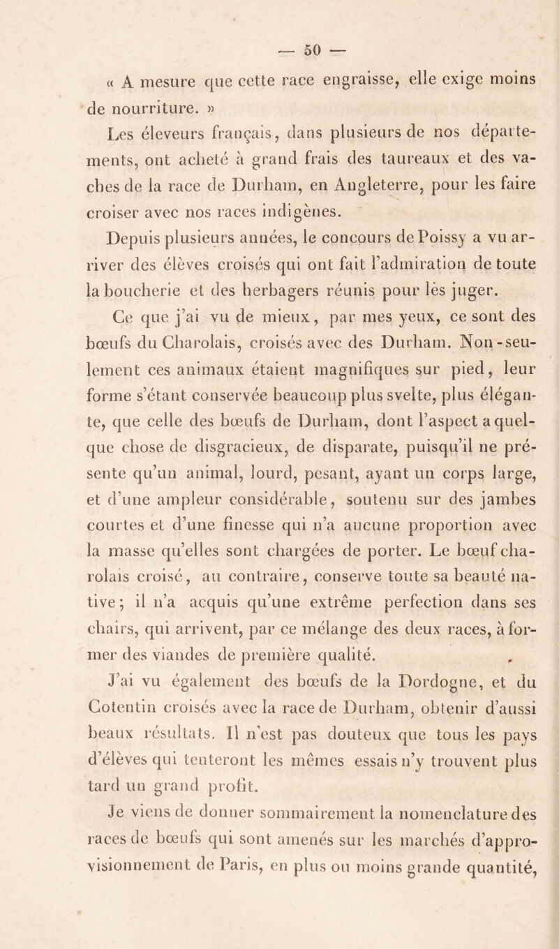 « A mesure que cette race engraisse^ elle exige moins de nourriture. » Les éleveurs français ^ dans plusieurs de nos départe- ments, ont acheté a grand frais des taureaux et des va- ches de la race de Durham, en Angleterre, pour les faire croiser avec nos races indigènes. Depuis plusieurs années, le concours dePoissy a vu ar- river des élèves croisés qui ont fait l’admiration de toute la boucherie et des herbagers réunis pour lès juger. Ce que j’ai vu de mieux, par mes yeux, ce sont des bœufs du Charolais, croisés avec des Durham. Non-seu- lement ces animaux étaient magnifiques sur pied, leur forme s’étant conservée beaucoup plus svelte, plus élégan- te, que celle des bœufs de Durham, dont l’aspect a quel- que chose de disgracieux, de disparate, puisqu’il ne pré- sente qu’un animai, lourd, pesant, ayant un corps large, et d’une ampleur considérable, soutenu sur des jambes courtes et d’une finesse qui n’a aucune proportion avec la masse qu’elles sont chargées de porter. Le bœuf cha- rolais croisé, au contraire, conserve toute sa beauté na- tive ; il n’a acquis qu’une extrême perfection dans ses chairs, qui arrivent, par ce mélange des deux races, à for- mer des viandes de première qualité. J’ai vu également des bœ^ufs de la Dordogne, et du Cotentin croisés avec la race de Durham, obtenir d’aussi beaux résultats. Il n’est pas douteux que tous les pays d’élèves qui tenteront les mêmes essais n’y trouvent plus tard un grand profit. Je viens de donner sommairement la nomenclature des races de bœufs qui sont amenés sur les marchés d’appro- visionnement de Paris, en plus ou moins grande quantité,