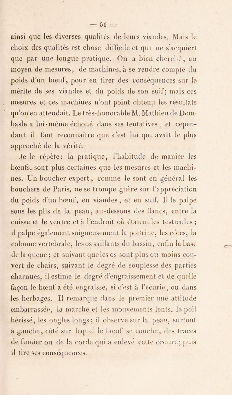 ainsi que les diverses qualités de leurs viandes. Mais le choix des qualités est chose difficile et qui ne s’acquiert que par une longue pratique. On a bien cherché, au moyen de mesures, de machines, à se rendre compte du poids d’un bieuf, pour en tirer des conséquences sur le mérite de ses viandes et du poids de son suif; mais ces mesures et ces machines n’ont point obtenu les résultats qu’on en attendait. Le très-honorable M. Mathieu de üoim hasle a lui-méme échoué dans ses tentatives, et cepen- dant il faut reconnaître que c’est lui qui avait le plus approché de la vérité. Je le répète: la pratique, l’habitude de manier les bœufs, sont plus certaines que les mesures et les machi- nes. Un boucher expert, comme le sont en général les bouchers de Paris, ne se trompe guère sur l’appréciation du poids d’un bœuf, en viandes , et en suif. Il le palpe sous les plis de la peau, au-dessous des flancs, entre la cuisse et le ventre et à l’endroit oîi étaient les testicides ; il palpe égalenient soigneusement la poitritie, les cotes, la colonne vertébrale, les os saillants du bassin, enfin la base de la queue ; et suivant que les os sont plus ou moins cou- vert de chairs, suivant le degré de souplesse des parties charnues, il estime le degré d’engraissement et de quelle façon le bœuf a été engraissé, si c’est a l’écurie, ou dans les herbages. Il remarque dans le premier une attitude embarrassée, la marche et les mouvements lents, le poil hérissé, les ongles longs; il observe sur la peau, surtout à gauche, coté sur lequel le bœuf se couche, des traces de fumier ou de la corde oui a enlevé celte ordure* puis il tire ses conséquences.