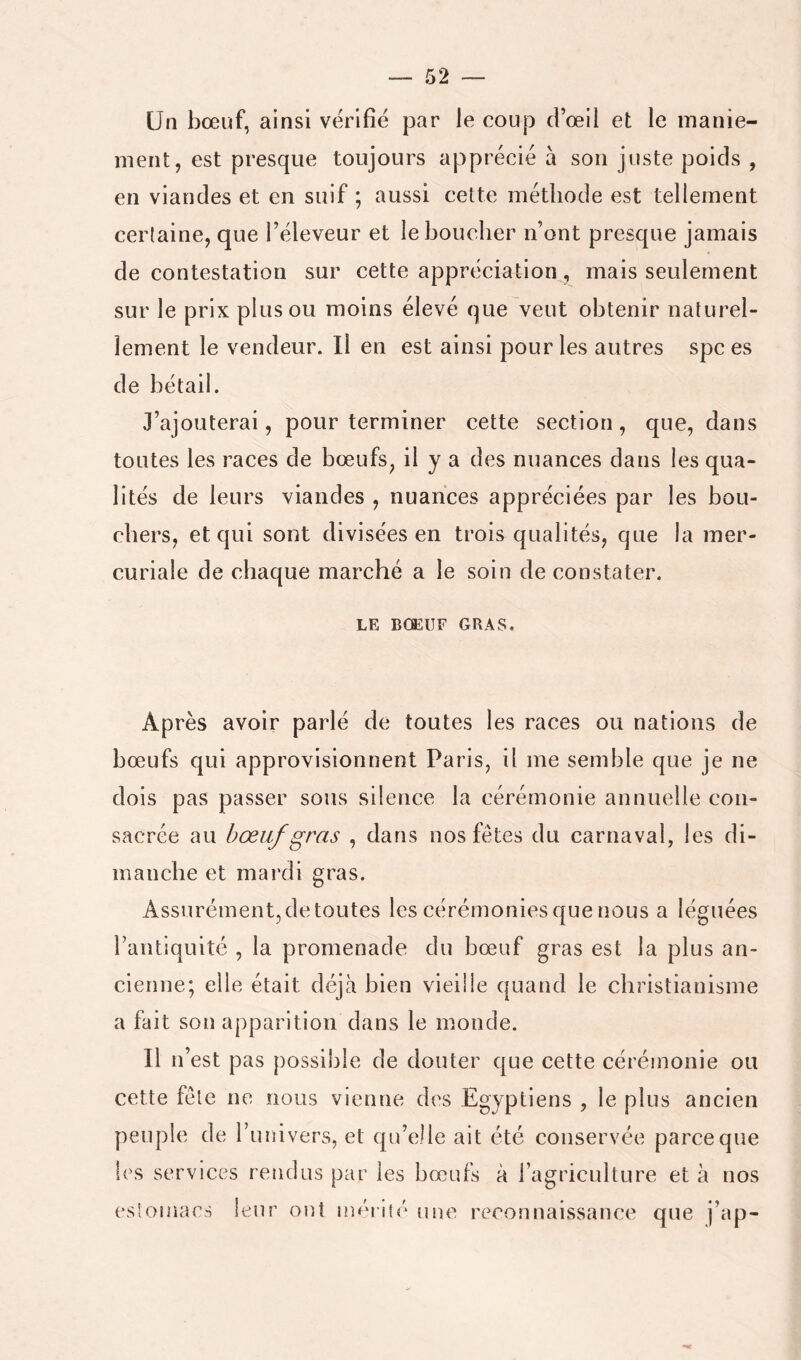 Un bœuf, ainsi vérifié par le coup d’œil et le inanie- ment, est presque toujours apprécié à son juste poids , en viandes et en suif ; aussi cette méthode est tellement certaine, que l’éleveur et le bouclier n’ont presque jamais de contestation sur cette appréciation, mais seulement sur le prix plus ou moins élevé que veut obtenir naturel- lement le vendeur. Il en est ainsi pour les autres spc es de bétail. J’ajouterai, pour terminer cette section, que, dans toutes les races de bœufs, il y a des nuances dans les qua- lités de leurs viandes , nuances appréciées par les bou- chers, et qui sont divisées en trois qualités, que la mer- curiale de chaque marché a le soin de constater. LE BŒUF GRAS. Après avoir parlé de toutes les races ou nations de bœufs qui approvisionnent Paris, il me semble que je ne dois pas passer sous silence la cérémonie annuelle con- sacrée au bœuf gras , dans nos fêtes du carnaval, les di- manche et mardi gras. Assurément, de toutes les cérémonies que nous a léguées l’antiquité , la promenade du bœuf gras est la plus an- cienne; elle était déjà bien vieille quand le christianisme a fait son apparition dans le monde. Il n’est pas possible de douter que cette cérémonie ou cette fête ne nous vienne des Egyptiens , le plus ancien peuple de ruuivers, et qu’elle ait été conservée parce que les services rendus par les bœufs à l’agriculture et à nos estomacs leur ont méiiu'* {me reconnaissance que j’ap-