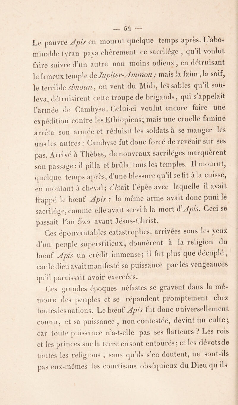 — sti — Le pauvre Jpis eu mourut quelque temps après. L’abo- minable tyran paya chèrement ce sacrilège , qu’il voulut faire suivre d’un autre non moins odieux j en détruisant le fameux temple de Jupiter-Amman ; mais la faim , la soif, le terrible simoun, ou vent du Midi, les sables qu’il sou- leva, détruisirent cette troupe de brigands, qui s’appelait l’armée de Cambyse. Celui-ci voulut encore faire une expédition contre les Ethiopiens; mais une cruelle famine arrêta son armée et réduisit les soldats a se manger les uns les autres \ Cambyse fut donc force de revenir sur ses pas. Arrivé à Tlièbes, de nouveaux sacrilèges marquèrent son passage: il pilla et brûla tous les temples. Il mourut, quelque temps après, d’une blessure qu il se fît a la cuisse, en montant à cheval; c’était l’épée avec laquelle il avait frappé le bœuf Apis : la même arme avait donc puni le sacriléee, comme elle avait servi a la mort d Apis. Ceci se passait l’an 5^2 avant Jesus-Clirist. Ces épouvantables catastrophes, arrivées sous les yeux d’un peuple superstitieux, donnèrent a la religion du bœuf Apis un crédit immense; il fut plus que décuplé, car le dieu avait manifesté sa puissance par les vengeances qu’il paraissait avoir exercées. Ces grandes époques néfastes se gravent dans la mé- moire des peuples et se répandent promptement chez toiiteslesnations. Le bœuf Apis fut donc universellement connu, et sa puissance , non contestée, devint un culte; car toute puissance n’a-t-elle pas ses flatteurs ? Les rois et les princes sur la terre en sont entourés; et les dévotsde toutes les religions , sans qu’ils s’en doutent, ne sont-ils pas eux-mêmes les courtisans obséquieux du Dieu qu ils I