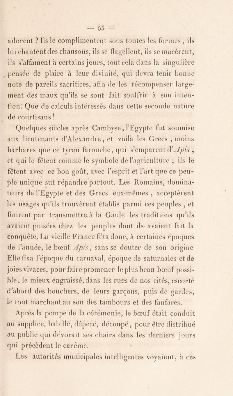 adorent ? Us le complimentent sous toutes les formes, ils lui chantent des chansons, ils se flagellent, iis se macèrent, ils s’affament à certains jours, toutcela dans la singulière pensée de plaire à leur divinité, qui devra tenir bonne note de pareils sacrifices, afin de les récompenser large- ment des maux qu’ils se sont fait souffrir à son inten- tion. Que de calculs intéressés dans cette seconde nature de courtisans ! Quelques siècles après Cambyse, l’Egypte fut soumise aux lieutenants d’Alexandre, et voilà les Grecs , moins barbares que ce tyran flu’oucbe, qui s’emparent , et qui le fêtent comme le symbole de ragriculture ; iis le fêtent avec ce bon goût, avec l’esprit et l’art que ce peu- ple unique sut répandre partout. Les Romains, domina- teurs de l’Egypte et des Grecs eux-mêmes , acceptèrent les usages qu’ils trouvèrent établis parmi ces peuples , et finirent par transmettre à la Gaule les traditions qu’ils avaient puisées chez les peuples dont ils avaient fait la conquête. I.a vieille France fêta donc, à certaines époques de l’année, le bœuf Jpis^ sans se douter de son origine Elle fixa l’époque du carnaval, époque de saturnales et de joies vivaces, pour faire promener le plus beau bœuf possi- ble, le mieux engraissé, dans les rues de nos cités, escorté d’abord des bouchers, de leurs garçons, puis de gardes, le tout marchant au son des tambours et des fanfares. Après la pompe de la cérémonie, le bœuf était conduit au supplice, babillé, dépecé, découpé, pour être distribué au public qui dévorait ses chairs dans les derniers jours qui précèdent le carême. Les autorités municipales intelligentes voyaient, à ces