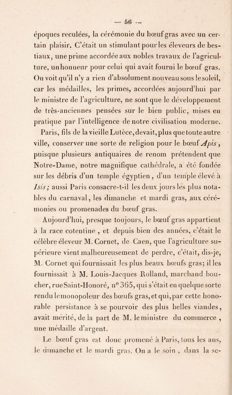50 époques reculées, la cérémonie du bœuf gras avec un cer- tain plaisir. C’était un stimulant pour les éleveurs de bes- tiaux, une prime accordéeaux nobles travaux de l’agricul- ture, un honneur pour celui qui avait fourni le bœuf gras. On voit qu’il n’y a rien d’absolument nouveau sous le soleil, car les médailles, les primes, accordées aujourd’hui par le ministre de l’agriculture, ne sont que le développement de très-anciennes pensées sur le bien public, mises en pratique par l’intelligence de notre civilisation moderne. Paris, fils de la vieille Lutèce, devait, plus que toute autre ville, conserver une sorte de religion pour le hænï^pis ^ puisque plusieurs antiquaires de renom prétendent que INotre-Danie, notre magnifique cathédrale, a été fondée sur les débris d’un temple égyptien, d’un temple élevé à Isis; aussi Paris consacre-t-il les deux jours les plus nota- bles du carnaval, les dimanche et mardi gras, aux céré- monies ou promenades du bœuf gras. Aujourd’hui, presque toujours, le bœuf gras appartient à la race cotentine , et depuis bien des années, c’était le célèbre éleveur M. Cornet, de Caen, que l’agriculture su- périeure vient malheureusement de perdre, c’était, dis-je, M. Cornet qui fournissait les plus beaux bœufs gras; il les fournissait à M. Louis-Jacques Rolland, marchand bou- cher, rue Saint-Honoré, n® 365, qui s’était en quelque sorte rendu lemonopoleur des bœufs gras, et qui,par cette hono- rable persistance à se pourvoir des plus belles viandes, avait mérité, de la part de M. le ministre du commerce , une m édaille d’a rodent. U Le bœuf gras est donc promené à Paris, tous les ans, le (iuiianche et le mardi ^ras. On a le soin , dans la se-