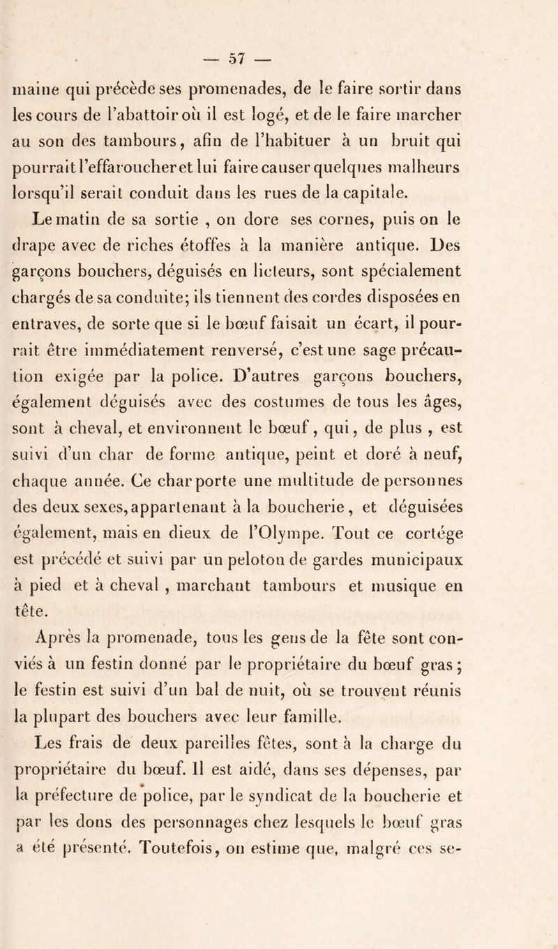 maille qui précède ses promenades, de le faire sortir dans les cours de l’abattoir oii il est logé, et de le faire marcher au son des tambours, afin de l’habituer à un bruit qui pourrait l’effaroucher et lui faire causer quelques malheurs lorsqu’il serait conduit dans les rues de la capitale. Le matin de sa sortie , on dore ses cornes, puis on le drape avec de riches étoffes à la manière antique. Des garçons bouchers, déguisés en licleurs, sont spécialement chargés de sa conduite; ils tiennent des cordes disposées en entraves, de sorte que si le bœuf faisait un écart, il pour- rait être immédiatement renversé, c’est une sage précaii- tion exigée par la police. D’autres garçons bouchers, également déguisés avec des costumes de tous les âges, sont à cheval, et environnent le bœuf, qui, de plus , est suivi d’un char de forme antique, peint et doré à neuf, chaque année. Ce char porte une multitude de personnes des deux sexes, appartenant à la boucherie , et déguisées également, mais en dieux de l’Olympe. Tout ce cortège est précédé et suivi par un peloton de gardes municipaux à pied et à cheval , marchant tambours et musique en tête. Après la promenade, tous les gens de la fête sont con- viés à un festin donné par le propriétaire du bœuf gras; le festin est suivi d’un bal de nuit, ou se trouvent réunis la plupart des bouchers avec leur famille. Les frais de deux pareilles fêtes, sont à la charge du propriétaire du bœuf. Il est aidé, dans ses dépenses, par la préfecture de police, par le syndicat de la boucherie et par les dons des personnages chez lesquels le bœuf gras a été présenté. Toutefois, on estime que, malgré ces se-