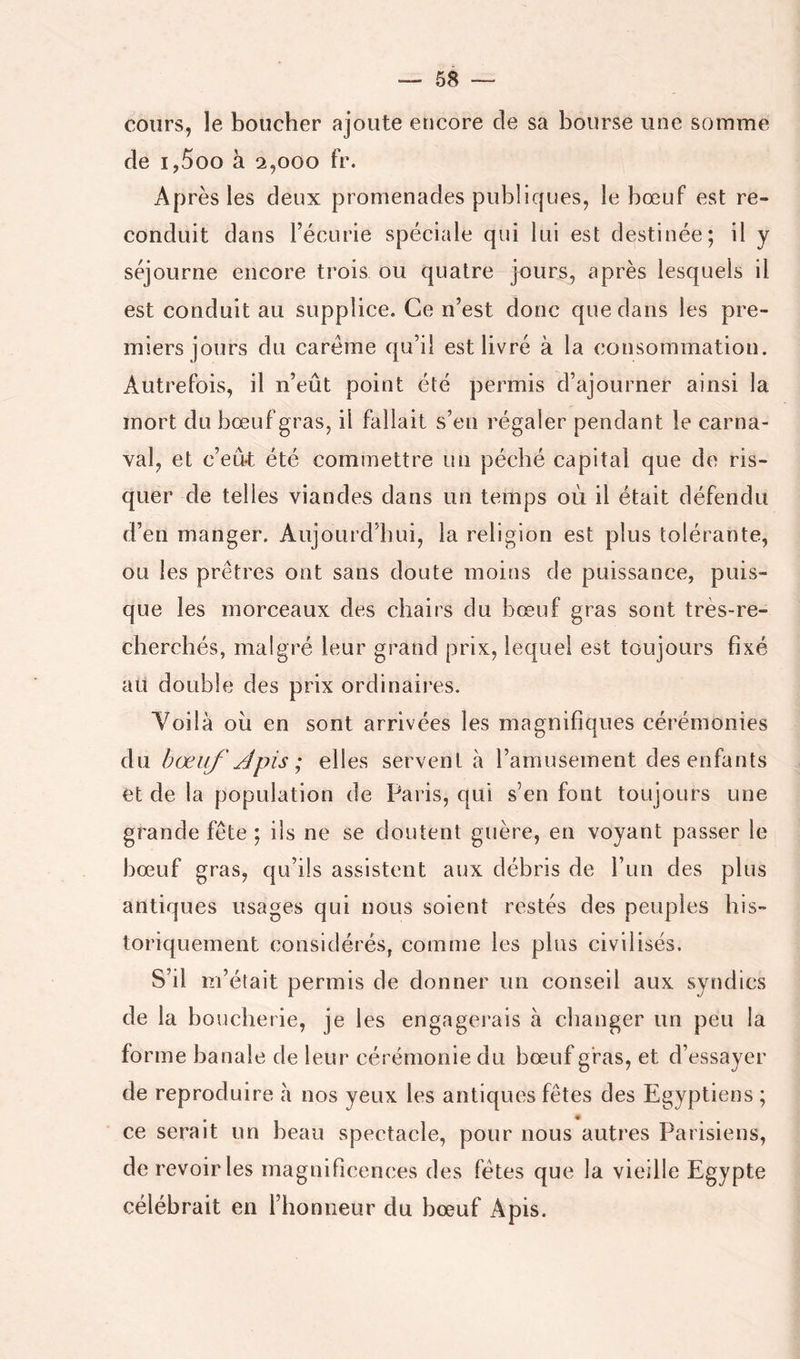 cours, le boucher ajoute encore de sa bourse une somme de i,5oo à 2,000 fr. Après les deux promenades publiques, le bœuf est re- conduit dans l’écurie spéciale qui lui est destinée; il y séjourne encore trois ou quatre jours, après lesquels il est conduit au supplice. Ce n’est donc que dans les pre- miers jours du carême qu’il est livré à la consommation. Autrefois, il n’eût point été permis d’ajourner ainsi la mort du bœuf gras, il fallait s’en régaler pendant le carna- val, et c’eû-t été commettre un péché capital que de ris- quer de telles viandes dans un temps où il était défendu d’en manger. Aujourd’hui, la religion est plus tolérante, ou les prêtres ont sans doute moins de puissance, puis- que les morceaux des chairs du bœuf gras sont très-re- cherchés, malgré leur grand prix, lequel est toujours fixé au double des prix ordinaires. Yoilà où en sont arrivées les magnifiques cérémonies du bœuf /Jpis ; elles servent à l’amusement des enfants et de la population de Paris, qui s’en font toujours une grande fête ; ils ne se doutent guère, en voyant passer le bœuf gras, qu’ils assistent aux débris de l’un des plus antiques usages qui nous soient restés des peuples his- toriquement considérés, comme les plus civilisés. S’il m’était permis de donner un conseil aux syndics de la boucherie, je les engagerais à changer un peu la forme banale de leur cérémonie du bœuf gras, et d’essayer de reproduire à nos yeux les antiquo^s fêtes des Egyptiens ; ce serait un beau spectacle, pour nous autres Parisiens, de revoiries magnificences des fêtes que la vieille Egypte célébrait en l’honneur du bœuf Apis.